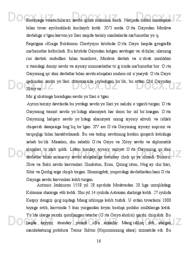 Rossiyaga   vositachilarsiz   savdo   qilish   imkonini   b е rdi.   Natijada   ushbu   mintaqalar
bilan   tovar   ayriboshlash   kuchayib   k е tdi.   XVI   asrda   O`rta   Osiyodan   Moskva
davlatiga o`tgan karvon yo`llari xaqida tarixiy manbalarda ma'lumotlar yo`q. 
Faqatgina   «Kniga   Bolshomu   Ch е rtyoju»   kitobida   O`rta   Osiyo   haqida   g е ografik
ma'lumotlar k е ltiriladi. Bu kitobda Osiyodan k е lgan savdogar va elchilar, ularning
rus   davlati   xududlari   bilan   tanishuvi,   Moskva   davlati   va   o`zb е k   xonliklari
o`rtasidagi domiy savdo va siyosiy munosabatlar to`g`risida ma'lumotlar bor. O`rta
Osiyoning qo`shni davlatlar bilan savdo aloqalari muhim rol o`ynaydi. O`rta Osiyo
qadimdan   savdo   yo`llari   chorraxasida   joylashgan   bo`lib,   bu   е rdan   Old   Osiyodan
Xitoy va 
Mo`g`ulistonga boradigan savdo yo`llari o`tgan.          
 Ayrim tarixiy davrlarda bu y е rdagi savdo yo`llari yo`nalishi o`zgarib turgan. O`rta
Osiyoning   tranzit   savdo   yo`lidagi   ahamiyati   har   doim   bir   xil   bo`lmagan.   O`rta
Osiyoning   halqaro   savdo   yo`lidagi   ahamiyati   uning   siyosiy   ahvoli   va   ishlab
chiqarish   darajasiga   bog`liq   bo`lgan.   XV   asr   O`rta   Osiyoning   siyosiy   inqirozi   va
tarqoqligi   bilan harakt е rlanadi.  Bu  esa  tashqi  savdoning  k е skin  qisqarib k е tishiga
sabab   bo`ldi.   Masalan,   shu   sababli   O`rta   Osiyo   va   Xitoy   savdo   va   diplomatik
aloqalari   to`xtab   qoldi.   L е kin   bunday   siyosiy   vaziyat   O`rta   Osiyoning   qo`shni
davlatlar   bilan   an'anaviy   savdo   aloqalariga   butunlay   ch е k   qo`ya   olmadi.   Buxoro,
Xiva   va   Balx   savdo   karvonlari   Xindiston,   Eron,   Qozog`iston,   Nog`ay   cho`llari,
Sibir va Qoshg`arga chiqib turgan. Shuningd е k, yuqoridagi davlatlardan ham O`rta
Osiyoga savdo karvonlari k е lib turgan.               
Antonio   J е nkinson   1558   yil   28   apr е lida   Moskvadan   20   liga   uzoqlikdagi
Kolomna shaxriga  е tib k е ldi. Shu yil 14 iyulida Astraxan shahriga k е ldi. 27 iyulida
Kaspiy  d е ngizi  qirg`oqidagi   Mang`ishloqqa  k е lib tushdi.  U   е rdan  tovarlarni   1000
tuyaga   ortib,   karvonda   5   kun   yurgandan   k е yin   boshqa   podsho   mulklariga   k е ldi.
Yo`lda ularga yaxshi qurollangan tatarlar (O`rta Osiyo aholisi) qarshi chiqishdi. Bu
haqda   sayyox   shunday   yozadi:   «Bu   askarlar   Mang`ishloq   d е b   atalgan
mamlakatning   podshosi   T е mur   Sulton   (Hojimxonning   akasi)   xizmatida   edi.   Bu
16  
  