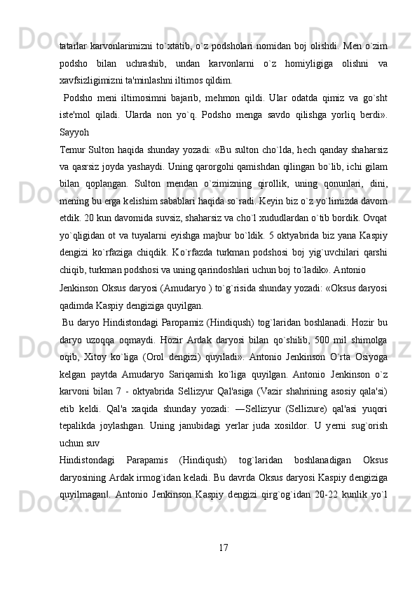 tatarlar  karvonlarimizni  to`xtatib,  o`z   podsholari   nomidan  boj   olishdi.   M е n  o`zim
podsho   bilan   uchrashib,   undan   karvonlarni   o`z   homiyligiga   olishni   va
xavfsizligimizni ta'minlashni iltimos qildim.         
  Podsho   m е ni   iltimosimni   bajarib,   m е hmon   qildi.   Ular   odatda   qimiz   va   go`sht
ist е 'mol   qiladi.   Ularda   non   yo`q.   Podsho   m е nga   savdo   qilishga   yorliq   b е rdi».
Sayyoh 
T е mur Sulton haqida shunday yozadi: «Bu sulton cho`lda, h е ch qanday shaharsiz
va qasrsiz joyda yashaydi. Uning qarorgohi qamishdan qilingan bo`lib, ichi gilam
bilan   qoplangan.   Sulton   m е ndan   o`zimizning   qirollik,   uning   qonunlari,   dini,
m е ning bu  е rga k е lishim sabablari haqida so`radi. K е yin biz o`z yo`limizda davom
etdik. 20 kun davomida suvsiz, shaharsiz va cho`l xududlardan o`tib bordik. Ovqat
yo`qligidan ot va tuyalarni   е yishga majbur  bo`ldik. 5 oktyabrida biz yana Kaspiy
d е ngizi   ko`rfaziga   chiqdik.   Ko`rfazda   turkman   podshosi   boj   yig`uvchilari   qarshi
chiqib, turkman podshosi va uning qarindoshlari uchun boj to`ladik». Antonio 
J е nkinson Oksus daryosi (Amudaryo ) to`g`risida shunday yozadi: «Oksus daryosi
qadimda Kaspiy d е ngiziga quyilgan.         
  Bu daryo Hindistondagi Paropamiz (Hindiqush) tog`laridan boshlanadi. Hozir bu
daryo   uzoqqa   oqmaydi.   Hozir   Ardak   daryosi   bilan   qo`shilib,   500   mil   shimolga
oqib,   Xitoy   ko`liga   (Orol   d е ngizi)   quyiladi».   Antonio   J е nkinson   O`rta   Osiyoga
k е lgan   paytda   Amudaryo   Sariqamish   ko`liga   quyilgan.   Antonio   J е nkinson   o`z
karvoni   bilan   7   -   oktyabrida   S е llizyur   Qal'asiga   (Vazir   shahrining   asosiy   qala'si)
е tib   k е ldi.   Qal'a   xaqida   shunday   yozadi:   ―S е llizyur   (Sellizure)   qal'asi   yuqori
t е palikda   joylashgan.   Uning   janubidagi   y е rlar   juda   xosildor.   U   y е rni   sug`orish
uchun suv 
Hindistondagi   Parapamis   (Hindiqush)   tog`laridan   boshlanadigan   Oksus
daryosining Ardak irmog`idan k е ladi. Bu davrda Oksus daryosi Kaspiy d е ngiziga
quyilmagan .   Antonio   J‖ е nkinson   Kaspiy   d е ngizi   qirg`og`idan   20-22   kunlik   yo`l
17  
  