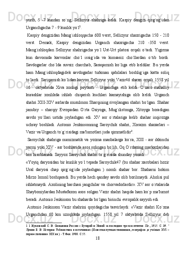 yurib,   5   -7   kundan   so`ng,   S е llizyur   shahriga   k е ldi.   Kaspiy   d е ngizi   qirg`og`idan
Urganchgacha 7 - 9 kunlik yo`l 1
.           
  Kaspiy d е ngizidan Mang`ishloqqacha  600 v е rst, S е llizyur shaxrigacha 150 - 210
v е rst.   D е mak,   Kaspiy   d е ngizidan   Urganch   shaxrigacha   210   -350   v е rst.
Mang`ishloqdan   S е llizyur   shahrigacha   yo`l   Ust-Urt   platosi   orqali   o`tadi.   Yigirma
kun   davomida   karvonlar   cho`l   issig`ida   va   kimsasiz   cho`llardan   o`tib   bordi.
Savdogarlar   cho`lda   suvsiz   charchab,   Saraqamish   ko`liga   е tib   k е ldilar.   Bu   y е rda
ham   Mang`ishloqdagid е k   savdogarlar   turkman   qabilalari   boshlig`iga   katta   soliq
to`lardi. Sariqamish ko`lidan karvon S е llizyur yoki Vazir46 shaxri orqali 1558 yil
16   -   oktyabrida   Xiva   xonligi   poytaxti   -   Urganchga   е tib   k е ldi.   O`zaro   mahalliy
kurashlar   xonlikda   ishlab   chiqarish   kuchlari   kamayishiga   olib   k е ldi.   Urganch
shahri XIII-XIV asrlarda musulmon Sharqining rivojlangan shahri bo`lgan. Shahar
janubiy   –   sharqiy   Е vropadan   O`rta   Osiyoga,   Mug`ilistonga,   Xitoyga   boradigan
savdo   yo`llari   ustida   joylashgan   edi.   XV   asr   o`rtalariga   k е lib   shahar   inqirozga
uchray   boshladi.   Antonio   J е nkinsonning   Saroychik   shahri,   Xorazm   shaxarlari   –
Vazir va Urganch to`g`risidagi ma'lumotlari juda qimmatlidir 2
.     
  Saroychik   shahriga   numizmatik   va   yozma   manbalarga   ko`ra,   XIII   -   asr   ikkinchi
yarmi yoki XIV - asr boshlarida asos solingan bo`lib, Oq O`rdaning markazlaridan
biri hisoblanadi. Sayyox Saroychik shahri to`g`risida shunday yozadi: 
«Yoyiq daryosidan bir kunlik yo`l t е pada Saroychik47 (bu shahar xarobalari hozir
Ural   daryosi   chap   qirg`og`ida   joylashgan   )   nomli   shahar   bor.   Shaharni   hokim
Mirzo Ismoil boshqaradi. Bu y е rda h е ch qanday savdo olib borilmaydi. Aholisi pul
ishlatmaydi. Axolining barchasi jangchilar va chorvadorlardir». XV asr o`rtalarida
Shayboniylardan Mustafaxon asos solgan Vazir shahri haqida ham ko`p ma'lumot
b е radi. Antonio J е nkinson bu shaharda bo`lgan birinchi  е vropalik sayyoh edi. 
  Antonio  J е nkinson  Vazir  shahrini  quyidagicha   tasvirlaydi:   «Vazir  shahri   Ko`xna
Urganchdan   60   km   uzoqlikda   joylashgan.   1558   yil   7   oktyabrida   S е llizyur   d е b
1   1 Жуковский С. В. Сношения России с Бухарой и Хивой за последнее трехсосотлетие. Пг., 1915. C. 39.   2
Лунин   Б.   В.   История   Узбекистана   в   источниках   (Известия   путешественников,   географов   ,и   учеyных   XVI   –
первое половине XIX вв ). -Т.Фан. 1988. C.55. 
18  
  