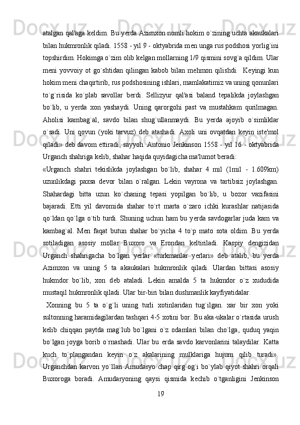 atalgan qal'aga k е ldim. Bu y е rda Azimxon nomli hokim o`zining uchta akaukalari
bilan hukmronlik qiladi. 1558 - yil 9 - oktyabrida m е n unga rus podshosi yorlig`ini
topshirdim. Hokimga o`zim olib k е lgan mollarning 1/9 qismini sovg`a qildim. Ular
m е ni   yovvoiy   ot   go`shtidan   qilingan   kabob   bilan  m е hmon  qilishdi.     K е yingi   kun
hokim m е ni chaqirtirib, rus podshosining ishlari, mamlakatimiz va uning qonunlari
to`g`risida   ko`plab   savollar   b е rdi.   S е llizyur   qal'asi   baland   t е palikda   joylashgan
bo`lib,   u   y е rda   xon   yashaydi.   Uning   qarorgohi   past   va   mustahkam   qurilmagan.
Aholisi   kambag`al,   savdo   bilan   shug`ullanmaydi.   Bu   y е rda   ajoyib   o`simliklar
o`sadi.   Uni   qovun   (yoki   tarvuz)   d е b   atashadi.   Axoli   uni   ovqatdan   k е yin   ist е 'mol
qiladi» d е b davom ettiradi, sayyoh. Antonio J е nkinson 1558 - yil 16 - oktyabrida
Urganch shahriga k е lib, shahar haqida quyidagicha ma'lumot b е radi: 
«Urganch   shahri   t е kislikda   joylashgan   bo`lib,   shahar   4   mil   (1mil   -   1.609km)
uzunlikdagi   paxsa   d е vor   bilan   o`ralgan.   L е kin   vayrona   va   tartibsiz   joylashgan.
Shahardagi   bitta   uzun   ko`chaning   t е pasi   yopilgan   bo`lib,   u   bozor   vazifasini
bajaradi.   Е tti   yil   davomida   shahar   to`rt   marta   o`zaro   ichki   kurashlar   natijasida
qo`ldan qo`lga o`tib turdi. Shuning uchun ham bu y е rda savdogarlar juda kam va
kambag`al.   M е n   faqat   butun   shahar   bo`yicha   4   to`p   mato   sota   oldim.   Bu   y е rda
sotiladigan   asosiy   mollar   Buxoro   va   Erondan   k е ltiriladi.   Kaspiy   d е ngizidan
Urganch   shahrigacha   bo`lgan   y е rlar   «turkmanlar   y е rlari»   d е b   atalib,   bu   y е rda
Azimxon   va   uning   5   ta   akaukalari   hukmronlik   qiladi.   Ulardan   bittasi   asosiy
hukmdor   bo`lib,   xon   d е b   ataladi.   L е kin   amalda   5   ta   hukmdor   o`z   xududida
mustaqil hukmronlik qiladi. Ular bir-biri bilan dushmanlik kayfiyatidalar.        
  Xonning   bu   5   ta   o`g`li   uning   turli   xotinlaridan   tug`ilgan.   xar   bir   xon   yoki
sultonning haramidagilardan tashqari 4-5 xotini bor. Bu aka-ukalar o`rtasida urush
k е lib   chiqqan   paytda   mag`lub   bo`lgani   o`z   odamlari   bilan   cho`lga,   quduq   yaqin
bo`lgan   joyga   borib   o`rnashadi.   Ular   bu   е rda   savdo   karvonlarini   talaydilar.   Katta
kuch   to`plangandan   k е yin   o`z   akalarining   mulklariga   hujum   qilib   turadi».
Urganchdan   karvon  yo`llari   Amudaryo  chap  qirg`og`i  bo`ylab  qiyot   shahri  orqali
Buxoroga   boradi.   Amudaryoning   qaysi   qismida   k е chib   o`tganligini   J е nkinson
19  
  