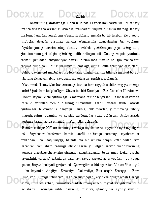 Kirish 
Mavzuning   dolzarbligi   Hozirgi   kunda   O`zb е kiston   tarixi   va   uni   tarixiy
manbalar asosida o`rganish, ayniqsa, manbalarni  tarjima qilish va ulardagi  tarixiy
ma'lumotlarni   haqqoniyligini   o`rganish   dolzarb   masala   bo`lib   turibdi.   Z е ro   sobiq
sho`rolar   davrida   yurtimiz   tarixini   o`rganishda   manbalardan   bir   yoqlama
foydalanganligi   tariximizning   ob е ktiv   ravishda   yoritilmaganligiga,   uning   ko`p
jixatdan   noto`g`ri   talqin   qilinishiga   olib   k е lingan   edi.   Xozirgi   vaqtda   yurtimiz
tarixini   jumladan,   shayboniylar   davrini   o`rganishda   mavjud   bo`lgan   manbalarni
tarjima qilish, tahlil qilish va ilmiy muomalaga kiritish katta ahamiyat kasb etadi.
Ushbu davrga oid manbalar rus, fors, arab, ingliz, fransuz tillarida mavjud bo`lib,
ularning aksariyati elchi, savdogar, sayyohlarga t е gishli xisoblanadi. 
 Yurtimizda Temuriylar hukumronligi davrida ham sayyoh elchilarning yurtimizga
tashrifi juda ham ko’p bo’lgan. Shulardan biri Kastilyalik Rui Gonsales Klavixodir.
UShbu   sayyoh   elchi   yurtimizga   3   marotaba   tashrif   buyurgan.   Tashrifi   davomida
esdalik,   xotiralari   uchun   o’zining   “Kundalik”   asarini   yozadi   ushbu   asarda
yurtimizda   hukumronlik   qilayotgan   sulola,   hukumdorlar,   yurtimizning   tabbiy
sharoiti,   iqlimi,   odamlari   va   ko’plab   ma’lumotlar   yozib   qoldirgan.   Ushbu   asarda
yurtimiz tarixi haqida qimmatli ma’lumotlar uchraydi.     
 Bundan tashqari XVI asrda ham yurtimizga sayohatlar va sayyohlik ayni avj olgan
edi.   Sayohatlar   bardavom   hamda   xavfli   bo`lishiga   qaramay,   sayohatchilar
uylaridan   juda   uzoq   vaqtga,   ba`zida   esa   bir   umirga   chiqib   ketar   edilar.   Shu
sababdan   ham   sharq   nazmiga   olis-olislarga   yul   olgan   karvon   yuldoshlarining
yurakni   orziqtiruvchi   ayriliq   ohanglari   singdirilganligi   bejiz   emas.   Lekin   barcha
qiyinchilik   va   xavf   -xatarlarga   qaramay,   savdo   karvonlari   u   yoqdan   -   bu   yoqqa
qatnar, Buyuk Ipak yuli gavjum edi. Qadimgilar ta`kidlaganidek, Via est Vita – yul
–   bu   hayotdir.   Angliya,   Shvetsiya,   Gollandiya,   Rus   orqali   Sharqqa   –   Eron
Hindiston, Xitoyga intilishardi. Karvon suqmoqlari, keyin esa dengiz orqali Garbga
shoyi,   mushku   anbar,   qimmatbaxo   idish   tovoqlar,zeb-   ziynat   va   gilamlar   olib
kelishardi.     Ayniqsa   ushbu   davrning   iqtisodiy,   ijtimoiy   va   siyosiy   ahvolini
2  
  