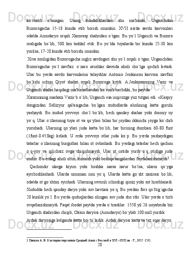 ko`rsatib   o`tmagan.   Uning   kundaliklaridan   shu   ma'lumki,   Urganchdan
Buxorogacha   15-18   kunda   е tib   borish   mumkin.   XVII   asrda   savdo   karvonlari
odatda  Amudaryo  orqali   Xazorasp  shahridan  o`tgan.  Bu  yo`l   Urganch va  Buxoro
oraligida   bo`lib,   500   km   tashkil   etdi.   Bu   yo`lda   tuyalarda   bir   kunda   25-30   km
yurilsa, 17-20 kunda  е tib borishi mumkin.           
 Xiva xonligidan Buxorogacha ingliz savdogari shu yo`l orqali o`tgan. Urganchdan
Buxorogacha   yo`l   xavfsiz:   o`zaro   urushlar   davrida   aholi   cho`lga   qochib   k е tadi.
Ular   bu   yerda   savdo   karvonlarini   talaydilar   Antonio   J е nkinson   karvoni   xavfsiz
bo`lishi   uchun   Qiyot   shahri   orqali   Buxoroga   k е tdi.   A.J е nkinsonning   Vazir   va
Urganch shahri haqidagi ma'lumotlaridan ko`rinib turibdiki, bu paytda 
Xorazmning markazi Vazir b o`lib, Urganch esa inqirozga yuz tutgan edi. «Kaspiy
d е ngizidan   S е llizyur   qal'asigacha   bo`lgan   xududlarda   aholining   katta   guruhi
yashaydi.   Bu   xudud   yovvoyi   cho`l   bo`lib,   h е ch   qanday   shahar   yoki   doimiy   uy
yo`q. Ular  o`zlarining tuya ot  va  qo`ylari  bilan bir  joydan ikkinchi  joyga ko`chib
yurishadi.   Ularning   qo`ylari   juda   katta   bo`lib,   har   birining   dumbasi   60-80   funt
(1funt-0.453kg)   k е ladi.   U   е rda   yovvoyi   otlar   juda   ko`p.   Bu   y е rda   yashaydigan
tatarlar   o`zlarining   burgutlari   bilan   ot   ovlashadi.   Bu   y е rdagi   tatarlar   h е ch   qachon
o`q-yoy   va   qilichsiz   ovga   chiqishmaydi.   Ular   ot   ustida   yurib   o`q   otishga   juda
mohir. Bu  е rdagi aholi oltin, kumush yoki boshqa tangalardan foydalanishmaydi 1
.
  Qachondir   ularga   kiyim   yoki   boshka   narsa   zarur   bo`lsa,   ularni   qo`yga
ayriboshlashadi.   Ularda   umuman   non   yo`q.   Ularda   katta   go`sht   zaxirasi   bo`lib,
odatda ot go`shtini  е yishadi. Ularning s е vimli ichimligi qimiz yoki sut hisoblanadi.
Xududda h е ch qanday daryo yoki suv havzasi yo`q. Bu y е rdan fors qo`ltig`igacha
20 kunlik yo`l. Bu y е rda quduqlardan olingan suv juda sho`rdir. Ular y е rda o`tirib
ovqatlanishmaydi. Faqat ibodat paytda y е rda o`tiradilar. 1558 yil 26 noyabrida biz
Urganch shahridan chiqib, Oksus daryosi (Amudaryo) bo`ylab 100 mill yurdik. 
Ardak daryosiga k е lganda katta boj to`ladik. Ardak daryosi katta va t е z oqar daryo 
 
1  Панков А. В. К истории торговлии Средней Азии с Россией в XVI –XVII вв. -Т., 1927. C.91. 
20  
  