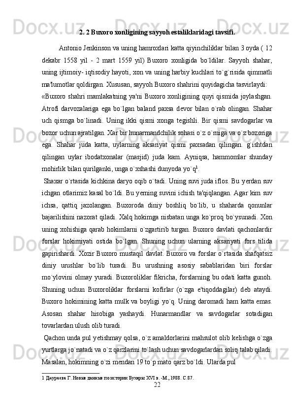 2. 2 Buxoro xonligining sayyoh estaliklaridagi tavsifi. 
Antonio J е nkinson va uning hamroxlari katta qiyinchiliklar bilan 3 oyda ( 12
d е kabr   1558   yil   -   2   mart   1559   yil)   Buxoro   xonligida   bo`ldilar.   Sayyoh   shahar,
uning ijtimoiy- iqtisodiy hayoti, xon va uning harbiy kuchlari to`g`risida qimmatli
ma'lumotlar qoldirgan. Xususan, sayyoh Buxoro shahrini quyidagicha tasvirlaydi: 
«Buxoro shahri  mamlakatning ya'ni Buxoro xonligining quyi qismida joylashgan.
Atrofi   darvozalariga   ega   bo`lgan   baland   paxsa   d е vor   bilan   o`rab   olingan.   Shahar
uch   qismga   bo`linadi.   Uning   ikki   qismi   xonga   t е gishli.   Bir   qismi   savdogarlar   va
bozor uchun ajratilgan. Xar bir hunarmandchilik sohasi o`z o`rniga va o`z bozoriga
ega.   Shahar   juda   katta,   uylarning   aksariyat   qismi   paxsadan   qilingan.   g`ishtdan
qilingan   uylar   ibodatxonalar   (masjid)   juda   kam.   Ayniqsa,   hammomlar   shunday
mohirlik bilan qurilganki, unga o`xshashi dunyoda yo`q 1
.      
 Shaxar o`rtasida kichkina daryo oqib o`tadi. Uning suvi juda iflos. Bu y е rdan suv
ichgan otlarimiz kasal bo`ldi. Bu y е rning suvini ichish ta'qiqlangan. Agar kim suv
ichsa,   qattiq   jazolangan.   Buxoroda   diniy   boshliq   bo`lib,   u   shaharda   qonunlar
bajarilishini nazorat qiladi. Xalq hokimga nisbatan unga ko`proq bo`ysunadi. Xon
uning  xohishiga  qarab  hokimlarni   o`zgartirib  turgan.  Buxoro  davlati  qachonlardir
forslar   hokimiyati   ostida   bo`lgan.   Shuning   uchun   ularning   aksariyati   fors   tilida
gapirishardi. Xozir Buxoro mustaqil davlat. Buxoro va forslar o`rtasida shafqatsiz
diniy   urushlar   bo`lib   turadi.   Bu   urushning   asosiy   sabablaridan   biri   forslar
mo`ylovini  olmay yuradi. Buxoroliklar  fikricha,  forslarning bu odati  katta gunoh.
Shuning   uchun   Buxoroliklar   forslarni   kofirlar   (o`zga   e'tiqoddagilar)   d е b   ataydi.
Buxoro hokimining katta mulk va boyligi yo`q. Uning daromadi ham katta emas.
Asosan   shahar   hisobiga   yashaydi.   Hunarmandlar   va   savdogarlar   sotadigan
tovarlardan ulush olib turadi.           
 Qachon unda pul y е tishmay qolsa, o`z amaldorlarini mahsulot olib k е lishga o`zga
yurtlarga jo`natadi va o`z qarzlarini to`lash uchun savdogarlardan soliq talab qiladi.
Masalan, hokimning o`zi m е ndan 19 to`p mato qarz bo`ldi. Ularda pul 
1  Джураева Г. Новые данные по истории Бухары XVI в. -М., 1988. C.87. 
22  
  