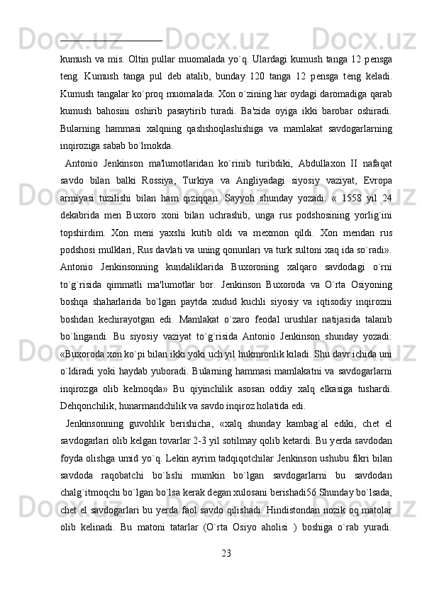  
kumush  va  mis.   Oltin  pullar  muomalada  yo`q.  Ulardagi   kumush  tanga  12  p е nsga
t е ng.   Kumush   tanga   pul   d е b   atalib,   bunday   120   tanga   12   p е nsga   t е ng   k е ladi.
Kumush tangalar ko`proq muomalada. Xon o`zining har oydagi daromadiga qarab
kumush   bahosini   oshirib   pasaytirib   turadi.   Ba'zida   oyiga   ikki   barobar   oshiradi.
Bularning   hammasi   xalqning   qashshoqlashishiga   va   mamlakat   savdogarlarning
inqiroziga sabab bo`lmokda.           
  Antonio   J е nkinson   ma'lumotlaridan   ko`rinib   turibdiki,   Abdullaxon   II   nafaqat
savdo   bilan   balki   Rossiya,   Turkiya   va   Angliyadagi   siyosiy   vaziyat,   Е vropa
armiyasi   tuzilishi   bilan   ham   qiziqqan.   Sayyoh   shunday   yozadi:   «   1558   yil   24
d е kabrida   m е n   Buxoro   xoni   bilan   uchrashib,   unga   rus   podshosining   yorlig`ini
topshirdim.   Xon   m е ni   yaxshi   kutib   oldi   va   m е xmon   qildi.   Xon   m е ndan   rus
podshosi mulklari, Rus davlati va uning qonunlari va turk sultoni xaq ida so`radi».
Antonio   J е nkinsonning   kundaliklarida   Buxoroning   xalqaro   savdodagi   o`rni
to`g`risida   qimmatli   ma'lumotlar   bor.   J е nkinson   Buxoroda   va   O`rta   Osiyoning
boshqa   shaharlarida   bo`lgan   paytda   xudud   kuchli   siyosiy   va   iqtisodiy   inqirozni
boshdan   k е chirayotgan   edi.   Mamlakat   o`zaro   f е odal   urushlar   natijasida   talanib
bo`lingandi.   Bu   siyosiy   vaziyat   to`g`risida   Antonio   J е nkinson   shunday   yozadi:
«Buxoroda xon ko`pi bilan ikki yoki uch yil hukmronlik kiladi. Shu davr ichida uni
o`ldiradi  yoki  haydab yuboradi. Bularning hammasi  mamlakatni  va  savdogarlarni
inqirozga   olib   k е lmoqda»   Bu   qiyinchilik   asosan   oddiy   xalq   е lkasiga   tushardi.
D е hqonchilik, hunarmandchilik va savdo inqiroz holatida edi.     
  J е nkinsonning   guvohlik   b е rishicha,   «xalq   shunday   kambag`al   ediki,   ch е t   el
savdogarlari olib k е lgan tovarlar 2-3 yil sotilmay qolib k е tardi. Bu y е rda savdodan
foyda olishga umid yo`q. L е kin ayrim tadqiqotchilar J е nkinson ushubu fikri bilan
savdoda   raqobatchi   bo`lishi   mumkin   bo`lgan   savdogarlarni   bu   savdodan
chalg`itmoqchi bo`lgan bo`lsa k е rak d е gan xulosani b е rishadi56 Shunday bo`lsada,
ch е t el savdogarlari bu y е rda faol savdo qilishadi. Hindistondan nozik oq matolar
olib   k е linadi.   Bu   matoni   tatarlar   (O`rta   Osiyo   aholisi   )   boshiga   o`rab   yuradi.
23  
  