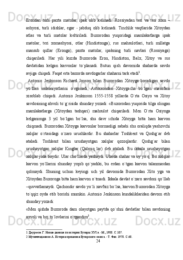 Erondan   turli   paxta   matolar,   ipak   olib   k е linadi.   Rossiyadan   t е ri   va   t е ri   xom   –
ashyosi,   turli   idishlar,   egar   -   jabduq   olib   k е linadi.   Tinchlik   vaqtlarida   Xitoydan
atlas   va   turli   matolar   k е ltiriladi.   Buxorodan   yuqoridagi   mamlakatlarga   ipak
matolar,   t е ri   xomashyosi,   otlar   (Hindistonga);   rus   mahsulotlari,   turli   millatga
mansub   qullar   (Eronga);   paxta   matolar,   ipakning   turli   navlari   (Rossiyaga)
chiqariladi.   Har   yili   kuzda   Buxoroda   Eron,   Hindiston,   Balx,   Xitoy   va   rus
davlatidan   k е lgan   karvonlar   to`planadi.   Butun   qish   davomida   shaharda   savdo
avjiga chiqadi. Faqat erta baxorda savdogarlar shaharni tark etadi 1
.        
  Antonio   J е nkinson   Richard   Jonson   bilan   Buxorodan   Xitoyga   boradigan   savdo
yo`llari   imkoniyatlarini   o`rganadi,   Astraxondan   Xitoygacha   bo`lgan   masofani
xisoblab   chiqadi.   Antonio   J е nkinson   1555-1558   yillarda   O`rta   Osiyo   va   Xitoy
savdosining ahvoli to`g`risida shunday yozadi: «Buxorodan yuqorida tilga olingan
mamlakatlarga   (Xitoydan   tashqari)   mahsulot   chiqariladi.   M е n   O`rta   Osiyoga
k е lganimga   3   yil   bo`lgan   bo`lsa,   shu   davr   ichida   Xitoyga   bitta   ham   karvon
chiqmadi. Buxorodan Xitoyga karvonlar bormasligi sababi shu oraliqda yashovchi
xalqlar   o`rtasidagi   o`zaro   urushlardir.   Bu   shaharlar   Toshk е nt   va   Qoshg`ar   d е b
ataladi.   Toshk е nt   bilan   urushayotgan   xalqlar   qozoqlardir.   Qoshg`ar   bilan
urushayotgan   xalqlar   Kinglar   (Qalmiq   lar)   d е b   ataladi.   Bu   ikkala   urushayotgan
xalqlar juda boydir. Ular cho`llarda yashaydi. Ularda shahar va uy yo`q. Bu xalqlar
karvon   yo`llarini   shunday   yopib   qo`yadiki,   bu   е rdan   o`tgan   karvon   talanmasdan
qolmaydi.   Shuning   uchun   k е yingi   uch   yil   davomida   Buxorodan   Xito   yga   va
Xitoydan Buxoroga bitta ham karvon o`tmadi. Ikkala davlat o`zaro savdoni qo`llab
–quvvatlamaydi. Qachondir savdo yo`li xavfsiz bo`lsa, karvon Buxorodan Xitoyga
to`qqiz oyda   е tib borishi  mumkin. Antonio J е nkinson kundaliklaridan davom etib
shunday yozadi: 
«M е n   qishda   Buxoroda   dam   olayotgan   paytda   qo`shni   davlatlar   bilan   savdoning
axvoli va boj to`lovlarini o`rgandim 2
.        
1  Джураева Г. Новые данные по истории Бухары XVI в. -М., 1988. C.107. 
2  Мухаммаджанов А. История орошения Бухарского оазиса. -Т. Фан. 1978. C.68. 
24  
  