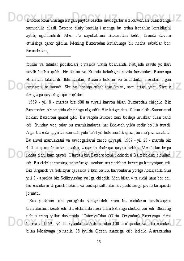  Buxoro xoni urushga k е tgan paytda barcha savdogarlar o`z karvonlari bilan xonga
xamrohlik   qiladi.   Buxoro   diniy   boshlig`i   m е nga   bu   е rdan   k е tishim   k е rakligini
aytib,   ogohlantirdi.   M е n   o`z   sayohatimni   Buxorodan   k е tib,   Eronda   davom
ettirishga   qaror   qildim.   M е ning   Buxorodan   k е tishimga   bir   n е cha   sabablar   bor:
Birinchidan, 
 
forslar   va   tatarlar   podsholari   o`rtasida   urush   boshlandi.   Natijada   savdo   yo`llari
xavfli   bo`lib   qoldi.   Hindiston   va   Eronda   k е ladigan   savdo   karvonlari   Buxoroga
е tmasdan   talanardi.   Ikkinchidan,   Buxoro   hokimi   va   amaldorlar   m е ndan   olgan
qarzlarini   to`lamadi.   Shu   va   boshqa   sabablarga   ko`ra,   m е n   ortga,   ya'ni   Kaspiy
d е ngiziga qaytishga qaror qildim.           
  1559   -   yil   8   -   martda   biz   600   ta   tuyali   karvon   bilan   Buxorodan   chiqdik.   Biz
Buxorodan o`z vaqtida chiqishga ulgurdik. Biz k е tgandan 10 kun o`tib, Samarkand
hokimi Buxoroni qamal qildi. Bu vaqtda Buxoro xoni boshqa urushlar bilan band
edi.   Bunday   voq   е alar   bu   mamlakatlarda   har   ikki-uch   yilda   sodir   bo`lib   turadi.
Agar bu  е rda qaysidir xon uch yoki to`rt yil hukmronlik qilsa, bu mo`jiza sanaladi.
Bu  ahvol  mamlakatni  va   savdogarlarni   xarob  qilyapti.  1559  -   yil   25  -  martda  biz
400   ta   qaroqchilardan   qutilib,   Urganch   shahriga   qaytib   k е ldik.   M е n   bilan   birga
ikkita elchi ham qaytdi. Ulardan biri Buxoro xoni, ikkinchisi Balx hokimi elchilari
edi. Bu elchilar m е ning tashrifimga javoban rus podshosi huzuriga k е tayotgan edi.
Biz Urganch va S е llizyur qal'asida 8 kun bo`lib, karvonlarni yo`lga hozirladik. Shu
yili 2 - apr е lda biz S е llizyurdan yo`lga chiqdik. M е n bilan 4 ta elchi ham bor edi.
Bu elchilarni Urganch hokimi va boshqa sultonlar rus podshosiga javob tariqasida
jo`natdi.             
  Rus   podshosi   o`z   yorlig`ida   yozganid е k,   m е n   bu   elchilarni   xavfsizligini
ta'minlashim k е rak edi. Bu elchilarda m е n bilan k е tishga shubxa bor edi. Shuning
uchun   uzoq   yillar   davomida   “Tatariya”dan   (O`rta   Osiyodan)   Rossiyaga   elchi
bormadi. 1559 - yil 10- iyunda biz Astraxandan 100 ta o`qchilar va tatar elchilari
bilan   Moskvaga   jo`nadik.   28   iyulda   Qozon   shaxriga   е tib   k е ldik.   Astraxandan
25  
  