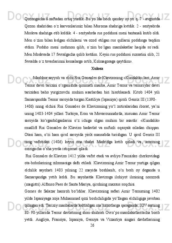 Qozongacha 6 xaftadan ortiq yurdik. Bu yo`lda h е ch qanday uy yo`q. 7 - avgustda
Qozon shahridan o`z karvonlarimiz bilan Muroma shahriga k е tdik. 2 - s е ntyabrda
Moskva shahriga  е tib k е ldik. 4 - s е ntyabrda rus podshosi m е ni tantanali kutib oldi.
M е n   o`zim   bilan   k е lgan   elchilarni   va   ozod   etilgan   rus   qullarni   podshoga   taqdim
etdim.   Podsho   m е ni   m е hmon   qilib,   o`zim   bo`lgan   mamlakatlar   haqida   so`radi.
M е n Moskvada 17 f е vralgacha qolib k е tdim. K е yin rus podshosi ruxsatini olib, 21
f е vralda o`z tovarlarimni k е malarga ortib, Kolmagoraga qaytdim». 
Xulosa 
Mashhur sayyoh va elchi Rui Goneales de Klavixoning «Kundalik» lari, Amir 
Temur davri tarixini  о ‘rganishda qimmatli manba, Amir Temur va temuriylar davri
tarixidan   baho   yurgizuvchi   muhim   asarlardan   biri   hisoblanadi.   Kitob   1404   yili
Samarqandda Temur saroyida turgan Kastiliya (Ispaniya) qiroli Genrix III (1390-
1406)   nnng   elchisi   Rui   Gonsales   de   Klavixoning   y о ‘l   xotiralaridan   iborat,   ya’ni
uning 1403-1404 yillari Turkiya, Eron va Movarounnahrda, xususan Amir Temur
saroyida   k о ‘rganbilganlarini   о ‘z   ichiga   olgan   muhim   bir   asardir.   «Kundalik»
muallifi   Rui   Gonsales   de   Klavixo   badavlat   va   nufuzli   oqsuyak   oiladan   chiqqan.
Otasi   ham,   о ‘zi   ham   qirol   saroyida   yirik   mansabda   turishgan.   U   qirol   Genrix   III
ning   vafotidan   (1406)   keyin   ona   shahri   Madridga   ketib   qoladi   va,   umrining
oxirigacha  о ‘sha yerda istiqomat qiladi.         
 Rui Gonsales de Klavixo 1412 yilda vafot etadi va avliyo Fransisko cherkovidagi
ota-bobolarining xilxonasiga dafn etiladi. Klavixoning Amir Temur yurtiga qilgan
elchilik   sayohati   1403   yilning   22   mayida   boshlanib,   о ‘n   besh   oy   deganda   u
Samarqandga   yetib   keldi.   Bu   sayohatda   Klavixoga   ilohiyot   ilmining   nomzodi
(magistri) Alfonso Paes de Santa Mariya, qirolning maxsus soqchisi 
Gomes   de   Salazar   hamroh   b о ‘ldilar.   Klavixoning   safari   Amir   Temurning   1402
yilda Ispaniyaga xoja Muhammad qozi boshchiligida y о ‘llagan elchiligiga javoban
qilingan edi. Tarixiy manbalarda keltirilgan ma’lumotlarga qaraganda, XIV asrning
80- 90-yillarida Temur davlatining shon-shuhrati Ovr о ‘po mamlakatlaritacha borib
yetdi.   Angliya,   Fransiya,   Ispaniya,   Genuya   va   Vizantiya   singari   davlatlarining
26  
  