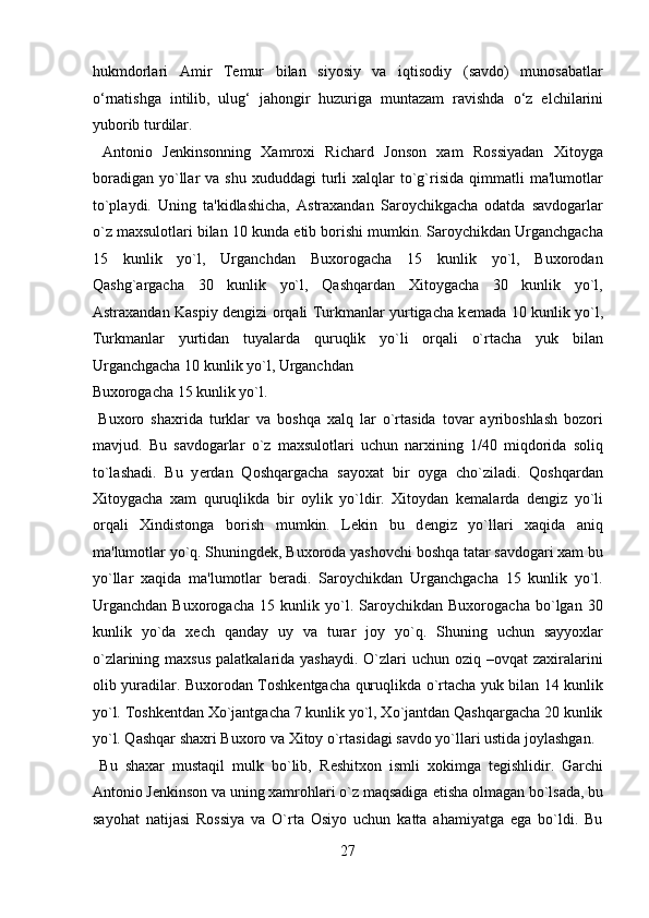 hukmdorlari   Amir   Temur   bilan   siyosiy   va   iqtisodiy   (savdo)   munosabatlar
о ‘rnatishga   intilib,   ulug‘   jahongir   huzuriga   muntazam   ravishda   о ‘z   elchilarini
yuborib turdilar.           
  Antonio   J е nkinsonning   Xamroxi   Richard   Jonson   xam   Rossiyadan   Xitoyga
boradigan   yo`llar   va  shu  xududdagi   turli   xalqlar   to`g`risida   qimmatli  ma'lumotlar
to`playdi.   Uning   ta'kidlashicha,   Astraxandan   Saroychikgacha   odatda   savdogarlar
o`z maxsulotlari bilan 10 kunda  е tib borishi mumkin. Saroychikdan Urganchgacha
15   kunlik   yo`l,   Urganchdan   Buxorogacha   15   kunlik   yo`l,   Buxorodan
Qashg`argacha   30   kunlik   yo`l,   Qashqardan   Xitoygacha   30   kunlik   yo`l,
Astraxandan Kaspiy d е ngizi orqali Turkmanlar yurtigacha k е mada 10 kunlik yo`l,
Turkmanlar   yurtidan   tuyalarda   quruqlik   yo`li   orqali   o`rtacha   yuk   bilan
Urganchgacha 10 kunlik yo`l, Urganchdan 
Buxorogacha 15 kunlik yo`l.               
  Buxoro   shaxrida   turklar   va   boshqa   xalq   lar   o`rtasida   tovar   ayriboshlash   bozori
mavjud.   Bu   savdogarlar   o`z   maxsulotlari   uchun   narxining   1/40   miqdorida   soliq
to`lashadi.   Bu   y е rdan   Qoshqargacha   sayoxat   bir   oyga   cho`ziladi.   Qoshqardan
Xitoygacha   xam   quruqlikda   bir   oylik   yo`ldir.   Xitoydan   k е malarda   d е ngiz   yo`li
orqali   Xindistonga   borish   mumkin.   L е kin   bu   d е ngiz   yo`llari   xaqida   aniq
ma'lumotlar yo`q. Shuningd е k, Buxoroda yashovchi boshqa tatar savdogari xam bu
yo`llar   xaqida   ma'lumotlar   b е radi.   Saroychikdan   Urganchgacha   15   kunlik   yo`l.
Urganchdan   Buxorogacha   15   kunlik   yo`l.   Saroychikdan   Buxorogacha   bo`lgan   30
kunlik   yo`da   x е ch   qanday   uy   va   turar   joy   yo`q.   Shuning   uchun   sayyoxlar
o`zlarining maxsus  palatkalarida yashaydi.  O`zlari  uchun  oziq –ovqat  zaxiralarini
olib yuradilar. Buxorodan Toshk е ntgacha quruqlikda o`rtacha yuk bilan 14 kunlik
yo`l. Toshk е ntdan Xo`jantgacha 7 kunlik yo`l, Xo`jantdan Qashqargacha 20 kunlik
yo`l. Qashqar shaxri Buxoro va Xitoy o`rtasidagi savdo yo`llari ustida joylashgan.  
  Bu   shaxar   mustaqil   mulk   bo`lib,   R е shitxon   ismli   xokimga   t е gishlidir.   Garchi
Antonio J е nkinson va uning xamrohlari o`z maqsadiga  е tisha olmagan bo`lsada, bu
sayohat   natijasi   Rossiya   va   O`rta   Osiyo   uchun   katta   ahamiyatga   ega   bo`ldi.   Bu
27  
  