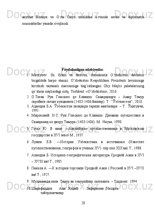 sayohat   Rossiya   va   O`rta   Osiyo   xonliklari   o`rtasida   savdo   va   diplomatik
munosabatlar yanada rivojlandi. 
 
 
 
 
 
Foydalanilgan adabiyotlar. 
1. Mirziyoev.   Sh.   Erkin   va   farovon,   demokratik   O zbekiston   davlatiniʼ
birgalikda   barpo   etamiz.   O zbekiston   Respublikasi   Prezidenti   lavozimiga	
ʼ
kirishish   tantanali   marosimiga   bag ishlangan   Oliy   Majlis   palatalarining	
ʼ
qo shma majlisidagi nutq. 	
ʼ Toshkent: «O zbekiston», 2016.  	ʼ
2. О.Тоғав.   Руи   Гонсалес   де   Клавихо.   Самарқандга   –   Амир   Темур
саройига саёҳат кундалиги (1403-1406 йиллар). Т.: “Ўзбекистон”, 2010.
3. Аҳмедов Б.А. Ўзбекистон халқлари тарихи манбалари. – Т.: Ўқитувчи,
1991. 
4. Мироковой.   И.С.   Руи   Гонсалес   де   Клавихо.   Дневник   путешествия   в
Самарканд ко двору Тимура (1403-1406). М.: Наука, 1990. 
5. Готье   Ю.   В   нинг   ―Английские   путешественники   в   Московском
государстве в XVI веке  М., 1937.  	
‖
6. Лунин.   Б.В.   ―История   Узбекистана   в   источниках   (Известие
путешественников, географов и уч	
еyных XVI- пер пол XIX вв) Т., 1988.  
7. Ахмедов Б. Историко-географическая литература Средней Азии в XVI
– XVIII вв  Т., 1985.  	
‖
8. Панков А. ―К истории торговли Средней Азии с Россией в XVI –XVII
вв  Т., 1927. 	
‖
9. Муҳаммаджонов. Темур ва темурийлар салтанати. – Тошкент: 1994. 
10. Шарафиддин  Али  Яздий.  Зафарнома  (Нашрга  
тайёрловчилар: 
28  
  