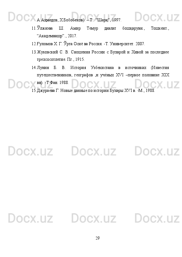 А.Аҳмедов, Х.Бобобеков). – Т.: “Шарқ”, 1997. 
11. Ўлжаэва   Ш.   Амир   Темур   давлат   бошқаруви.,   Тошкент.,
“Академнашр”., 2017. 
12. Ғуломов Х. Г. Ўрта Осиё ва Россия. -Т. Университет. 2007. 
13. Жуковский   С.   В.   Сношения   России   с   Бухарой   и   Хивой   за   последнее
трехсосотлетие. Пг., 1915. 
14. Лунин   Б.   В.   История   Узбекистана   в   источниках   (Известия
путешественников,   географов   ,и   учеyных   XVI   –первое   половине   XIX
вв). -Т.Фан. 1988. 
15. Джураева Г. Новые данные по истории Бухары XVI в. -М., 1988. 
29  
  