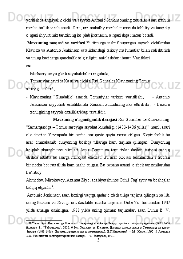 yoritishda angliyalik elchi va sayyox Antonio J е nkinsonning xotiralar asari muhim
manba bo`lib xisoblanadi. Z е ro, uni mahalliy manbalar asosida tahliliy va tanqidiy
o`rganish yurtimiz tarixining ko`plab jixatlarini o`rganishga imkon b е radi.     
  Mavzuning maqsad va vazifasi   Yurtimizga tashrif buyurgan sayyoh elchilardan
Klavixo va   Antonio J е nkinson estaliklaridagi tarixiy ma'lumotlar bilan solishtirish
va uning haqiqatga qanchalik to`g`riligini aniqlashdan iborat.  Vazifalari 
esa                         
- Markaziy osiyo g’arb sayohatchilari nigohida;          
- Temuriylar davrida Kastilya elchisi Rui Gonsales Klavixoning Temur 
saroyiga tashrifi;                     
- Klavixoning   “Kundalik”   asarida   Temuriylar   tarixini   yoritilishi;         -   Antonio
Jеnkinson   sayyohati   estaliklarida   Xorazm   xududining   aks   ettirilishi;     -   Buxoro
xonligining sayyoh estaliklaridagi tavsifidir.   
  Mavzuning o’rganilganlik darajasi  Rui Gonsales de Klavixoning 
“Samarqandga – Temur saroyiga sayohat kundaligi (1403-1406 yillar)” nomli asari
о ‘z   davrida   Yevropada   bir   necha   bor   qayta-qayta   nashr   etilgan.   Keyinchalik   bu
asar   ommalashib   dunyoning   boshqa   tillariga   ham   tarjima   qilingan.   Dunyoning
k о ‘plab   sharqshunos   olimlari   Amir   Temur   va   temuriylar   davlati   tarixini   tadqiq
etishda  albatta   bu  asarga  murojaat   etadilar.  Bu  asar   XX  asr  boshlaridan  e’tiboran
bir necha bor rus tilida ham nashr etilgan. Bu bebaho asarni   о ‘zbek tarixchilaridan
B о ‘riboy 
Ahmedov, Mirokovoy, Azamat Ziyo, adabiyotshunos Ochil Tog‘ayev va boshqalar
tadqiq etganlar 1
.                     
 Antoinio J е nkinson asari hozirgi vaqtga qadar o`zb е k tiliga tarjima qilingan bo`lib,
uning Buxoro va Xivaga oid dastlabki ruscha tarjimasi Got е   Yu. tomonidan 1937
yilda   amalga   oshirilgan.   1988   yilda   uning   qisman   tarjimalari   asari   Lunin   B.   V.
1   О.Тоғав.   Руи   Гонсалес   де   Клавихо.   Самарқандга   –   Амир   Темур   саройига   саёҳат   кундалиги   (1403-1406
йиллар).  Т.:  “Ўзбекистон”,  2010. //  Руи   Гонсалес  де  Клавихо. Дневник   путешествия  в  Самарканд   ко  двору
Тимура   (1403-1406).   Перевод,   предисловие   и   комментарий   И.С.Мироковой.   –  М.:   Наука,   1990.  //   Аҳмедов
Б.А. Ўзбекистон халқлари тарихи манбалари. – Т.: Ўқитувчи, 1991. 
3  
  