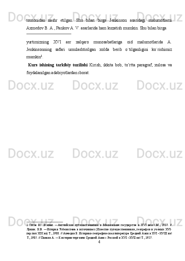 tomonidan   nashr   etilgan.   Shu   bilan   birga   J е nkinson   asaridagi   malumotlarni
Axm е dov B. A., Pankov A. V. asarlarida ham kuzatish mumkin.  Shu bilan birga 
 
yurtimizning   XVI   asr   xalqaro   munosabatlariga   oid   malumotlarida   A.
Jеnkinsonning   safari   umulashtirilgan   xolda   bеrib   o`tilganligini   ko`rishimiz
mumkin 1
.  
  Kurs   ishining   tarkibiy   tuzilishi   Kirish,   ikkita   bob,   to’rtta   paragraf,   xulosa   va
foydalanilgan adabiyotlardan iborat. 
 
 
 
 
 
 
 
 
 
 
 
 
 
 
1   Готье   Ю.   В   нинг   ―Английские   путешественники   в   Московском   государстве   в   XVI   веке   М.,   1937.   //‖
Лунин.  Б.В.  ―История  Узбекистана  в  источниках  (Известие  путешественников,  географов  и   уч	
еyных  XVI-
пер пол XIX вв) Т., 1988. // Ахмедов Б. Историко-географическая литература Средней Азии в XVI –XVIII вв	
‖
Т., 1985. // Панков А. ―К истории торговли Средней Азии с Россией в XVI –XVII вв  Т., 1927. 	
‖
4  
  