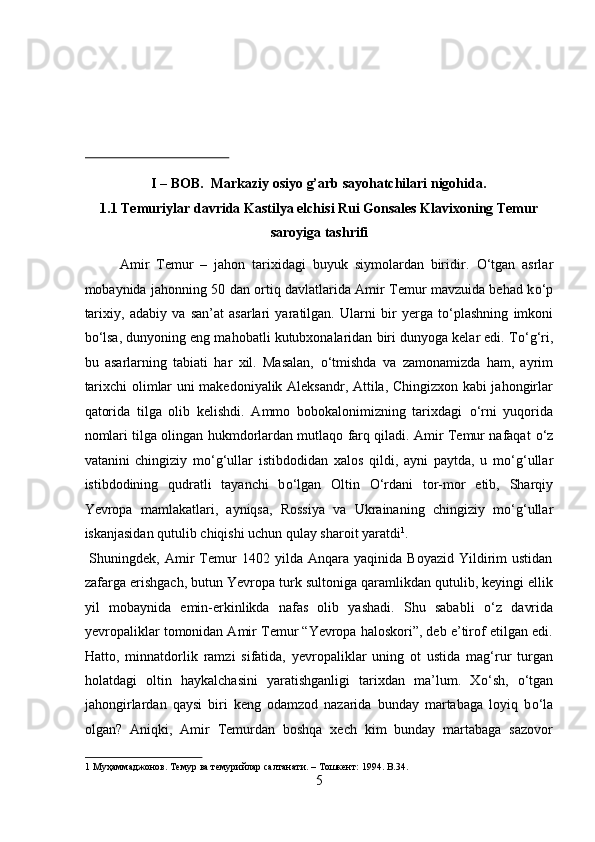 I – BOB.  Markaziy osiyo g’arb sayohatchilari nigohida. 
1.1 Temuriylar davrida Kastilya elchisi Rui Gonsales Klavixoning Temur
saroyiga tashrifi 
Amir   Temur   –   jahon   tarixidagi   buyuk   siymolardan   biridir.   О ‘tgan   asrlar
mobaynida jahonning 50 dan ortiq davlatlarida Amir Temur mavzuida behad k о ‘p
tarixiy,   adabiy   va   san’at   asarlari   yaratilgan.   Ularni   bir   yerga   t о ‘plashning   imkoni
b о ‘lsa, dunyoning eng mahobatli kutubxonalaridan biri dunyoga kelar edi. T о ‘g‘ri,
bu   asarlarning   tabiati   har   xil.   Masalan,   о ‘tmishda   va   zamonamizda   ham,   ayrim
tarixchi olimlar uni makedoniyalik Aleksandr, Attila, Chingizxon kabi jahongirlar
qatorida   tilga   olib   kelishdi.   Ammo   bobokalonimizning   tarixdagi   о ‘rni   yuqorida
nomlari tilga olingan hukmdorlardan mutlaqo farq qiladi. Amir Temur nafaqat   о ‘z
vatanini   chingiziy   m о ‘g‘ullar   istibdodidan   xalos   qildi,   ayni   paytda,   u   m о ‘g‘ullar
istibdodining   qudratli   tayanchi   b о ‘lgan   Oltin   О ‘rdani   tor-mor   etib,   Sharqiy
Yevropa   mamlakatlari,   ayniqsa,   Rossiya   va   Ukrainaning   chingiziy   m о ‘g‘ullar
iskanjasidan qutulib chiqishi uchun qulay sharoit yaratdi 1
.      
  Shuningdek,   Amir   Temur   1402   yilda  Anqara   yaqinida   Boyazid   Yildirim   ustidan
zafarga erishgach, butun Yevropa turk sultoniga qaramlikdan qutulib, keyingi ellik
yil   mobaynida   emin-erkinlikda   nafas   olib   yashadi.   Shu   sababli   о ‘z   davrida
yevropaliklar tomonidan Amir Temur “Yevropa haloskori”, deb e’tirof etilgan edi.
Hatto,   minnatdorlik   ramzi   sifatida,   yevropaliklar   uning   ot   ustida   mag‘rur   turgan
holatdagi   oltin   haykalchasini   yaratishganligi   tarixdan   ma’lum.   X о ‘sh,   о ‘tgan
jahongirlardan   qaysi   biri   keng   odamzod   nazarida   bunday   martabaga   loyiq   b о ‘la
olgan?   Aniqki,   Amir   Temurdan   boshqa   xech   kim   bunday   martabaga   sazovor
1  Муҳаммаджонов. Темур ва темурийлар салтанати. – Тошкент: 1994. B.34. 
5