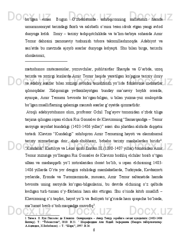 b о ‘lgan   emas.   Bugun   О ‘zbekistonda   sohibqironning   millatimiz   hamda
umuminsoniyat  tarixidagi faxrli va salobatli   о ‘rnini teran idrok etgan yangi  avlod
dunyoga   keldi.     Ilmiy   –   tarixiy   tadqiqotchilikda   va   ta’lim-tarbiya   sohasida   Amir
Temur   dahosini   zamonaviy   tushunish   tobora   takomillashmoqda.   Adabiyot   va
san’atda   bu   mavzuda   ajoyib   asarlar   dunyoga   kelyapti.   Shu   bilan   birga,   tarixchi
olimlarimiz, 
 
matnshunos   mutaxassislar,   yozuvchilar,   publitsistlar   Sharqda   va   G‘arbda,   uzoq
tarixda   va   xozirgi   kunlarda   Amir   Temur   haqida   yaratilgan   kо‘pgina   tarixiy   ilmiy
va   adabiy   asarlar   bilan   xozirgi   avlodni   tanishtirish   yо‘lida   fidokorona   mehnatlar
qilmoqdalar.   Xalqimizga   yetkazilayotgan   bunday   ma’naviy   boylik   orasida,
ayniqsa,   Amir   Temurni   bevosita   kо‘rgan-bilgan,   u   bilan   yuzma-yuz   muloqotda
bо‘lgan mualliflarning qalamiga mansub asarlar g‘oyatda qimmatlidir.    
  Atoqli   adabiyotshunos   olim,   professor   Ochil   Tog‘ayev   tomonidan   о‘zbek   tiliga
tarjima qilingan ispan elchisi Rui Gonsales de Klavixoning “Samarqandga – Temur
saroyiga sayohat kundaligi (1403-1406 yillar)” asari shu jihatdan alohida diqqatni
tortadi.   Klavixo   “Kundaligi”   sohibqiron   Amir   Temurning   hayoti   va   olamshumul
tarixiy   xizmatlariga   doir,   shak-shubhasiz,   bebaho   tarixiy   manbalardan   biridir 1
.
“Kundalik” Kastiliya va Leon qiroli Enriko III (1390-1407 yillar) tomonidan Amir
Temur xuzuriga yо‘llangan Rui Gonsales de Klavixo boshliq elchilar bosib о‘tgan
ulkan   va   mashaqqatli   yо‘l   xotiralaridan   iborat   bо‘lib,   u   ispan   elchisining   1403-
1406   yillarda   О‘rta   yer   dengizi   sohilidagi   mamlakatlarda,   Turkiyada,   Kavkazorti
yerlarida,   Eronda   va   Turonzaminida,   xususan,   Amir   Temur   saltanatida   hamda
bevosita   uning   saroyida   kо‘rgan-bilganlarini,   bu   davrda   elchining   о‘z   qalbida
kechgan   turli-tuman   о‘y-fikrlarini   ham   aks   ettirgan.   Shu   о‘rinda   kitob   muallifi   –
Klavixoning о‘z taqdiri, hayot yо‘li va faoliyati tо‘g‘risida ham qisqacha bо‘lsada,
ma’lumot berib о‘tish maqsadga muvofiq 2
.      
1   Тоғаев.   O.   Руи   Гонсалес   де   Клавихо.   Самарқандга   –  Амир   Темур   саройига   саёҳат   кундалиги   (1403-1406
йиллар).   Т.:   “Ўзбекистон”,   2010.   B.21.   2
  Шарафиддин   Али   Яздий.   Зафарнома   (Нашрга   тайёрловчилар:
А.Аҳмедов, Х.Бобобеков). – Т.: “Шарқ”, 1997. B.26. 
6  
  