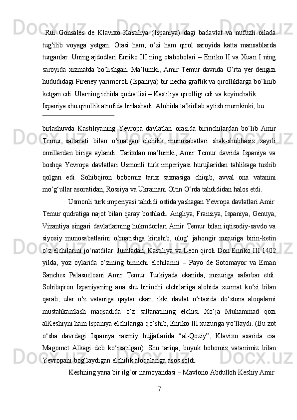   Rui   Gonsales   de   Klavixo   Kastiliya   (Ispaniya)   dagi   badavlat   va   nufuzli   oilada
tug‘ilib   voyaga   yetgan.   Otasi   ham,   о ‘zi   ham   qirol   saroyida   katta   mansablarda
turganlar. Uning ajdodlari Enriko III ning otabobolari – Enriko II va Xuan I ning
saroyida   xizmatda   b о ‘lishgan.   Ma’lumki,   Amir   Temur   davrida   О ‘rta   yer   dengizi
hududidagi Pireney yarimoroli (Ispaniya) bir necha graflik va qirolliklarga b о ‘linib
ketgan edi. Ularning ichida qudratlisi – Kastiliya qirolligi edi va keyinchalik 
Ispaniya shu qirollik atrofida birlashadi. Alohida ta’kidlab aytish mumkinki, bu 
 
birlashuvda   Kastiliyaning   Yevropa   davlatlari   orasida   birinchilardan   bо‘lib   Amir
Temur   saltanati   bilan   о‘rnatgan   elchilik   munosabatlari   shak-shubhasiz   xayrli
omillardan   biriga   aylandi.   Tarixdan   ma’lumki,   Amir   Temur   davrida   Ispaniya   va
boshqa   Yevropa   davlatlari   Usmonli   turk   imperiyasi   hurujlaridan   tahlikaga   tushib
qolgan   edi.   Sohibqiron   bobomiz   tarix   saxnasiga   chiqib,   avval   ona   vatanini
mо‘g‘ullar asoratidan, Rossiya va Ukrainani Oltin О‘rda tahdididan halos etdi. 
  Usmonli turk imperiyasi tahdidi ostida yashagan Yevropa davlatlari Amir 
Temur qudratiga najot bilan qaray boshladi. Angliya, Fransiya, Ispaniya, Genuya,
Vizantiya singari davlatlarning hukmdorlari Amir Temur bilan iqtisodiy-savdo va
siyosiy   munosabatlarini   о ‘rnatishga   kirishib,   ulug‘   jahongir   xuzuriga   birin-ketin
о ‘z elchilarini j о ‘natdilar. Jumladan, Kastiliya va Leon qiroli Don Enriko III 1402
yilda,   yoz   oylarida   о ‘zining   birinchi   elchilarini   –   Payo   de   Sotomayor   va   Ernan
Sanches   Palasuelosni   Amir   Temur   Turkiyada   ekanida,   xuzuriga   safarbar   etdi.
Sohibqiron   Ispaniyaning   ana   shu   birinchi   elchilariga   alohida   xurmat   k о ‘zi   bilan
qarab,   ular   о ‘z   vataniga   qaytar   ekan,   ikki   davlat   о ‘rtasida   d о ‘stona   aloqalarni
mustahkamlash   maqsadida   о ‘z   saltanatining   elchisi   X о ‘ja   Muhammad   qozi
alKeshiyni ham Ispaniya elchilariga q о ‘shib, Enriko III xuzuriga y о ‘llaydi. (Bu zot
о ‘sha   davrdagi   Ispaniya   rasmiy   hujjatlarida   “al-Qoziy”,   Klavixo   asarida   esa
Magomet   Alkagi   deb   k о ‘rsatilgan).   Shu   tariqa,   buyuk   bobomiz   vatanimiz   bilan
Yevropani bog‘laydigan elchilik aloqalariga asos soldi.        
  Keshning yana bir ilg‘or namoyandasi – Mavlono Abdulloh Keshiy Amir 
7  
  