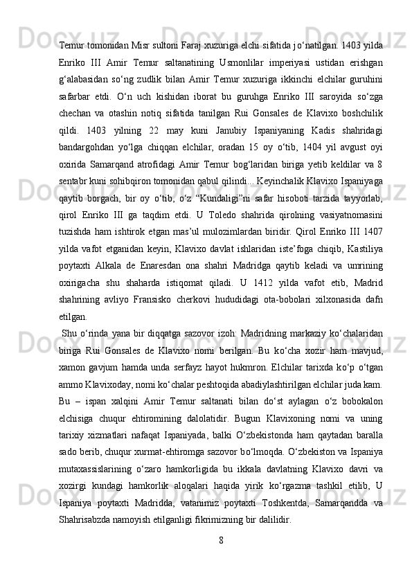 Temur tomonidan Misr sultoni Faraj xuzuriga elchi sifatida j о ‘natilgan. 1403 yilda
Enriko   III   Amir   Temur   saltanatining   Usmonlilar   imperiyasi   ustidan   erishgan
g‘alabasidan   s о ‘ng   zudlik   bilan   Amir   Temur   xuzuriga   ikkinchi   elchilar   guruhini
safarbar   etdi.   О ‘n   uch   kishidan   iborat   bu   guruhga   Enriko   III   saroyida   s о ‘zga
chechan   va   otashin   notiq   sifatida   tanilgan   Rui   Gonsales   de   Klavixo   boshchilik
qildi.   1403   yilning   22   may   kuni   Janubiy   Ispaniyaning   Kadis   shahridagi
bandargohdan   y о ‘lga   chiqqan   elchilar,   oradan   15   oy   о ‘tib,   1404   yil   avgust   oyi
oxirida   Samarqand   atrofidagi   Amir   Temur   bog‘laridan   biriga   yetib   keldilar   va   8
sentabr kuni sohibqiron tomonidan qabul qilindi... Keyinchalik Klavixo Ispaniyaga
qaytib   borgach,   bir   oy   о ‘tib,   о ‘z   “Kundaligi”ni   safar   hisoboti   tarzida   tayyorlab,
qirol   Enriko   III   ga   taqdim   etdi.   U   Toledo   shahrida   qirolning   vasiyatnomasini
tuzishda   ham   ishtirok   etgan   mas’ul   mulozimlardan   biridir.   Qirol   Enriko   III   1407
yilda   vafot   etganidan   keyin,   Klavixo   davlat   ishlaridan   iste’foga   chiqib,   Kastiliya
poytaxti   Alkala   de   Enaresdan   ona   shahri   Madridga   qaytib   keladi   va   umrining
oxirigacha   shu   shaharda   istiqomat   qiladi.   U   1412   yilda   vafot   etib,   Madrid
shahrining   avliyo   Fransisko   cherkovi   hududidagi   ota-bobolari   xilxonasida   dafn
etilgan.       
  Shu   о ‘rinda  yana bir  diqqatga  sazovor   izoh:  Madridning  markaziy k о ‘chalaridan
biriga   Rui   Gonsales   de   Klavixo   nomi   berilgan.   Bu   k о ‘cha   xozir   ham   mavjud,
xamon   gavjum   hamda   unda   serfayz   hayot   hukmron.   Elchilar   tarixda   k о ‘p   о ‘tgan
ammo Klavixoday, nomi k о ‘chalar peshtoqida abadiylashtirilgan elchilar juda kam.
Bu   –   ispan   xalqini   Amir   Temur   saltanati   bilan   d о ‘st   aylagan   о ‘z   bobokalon
elchisiga   chuqur   ehtiromining   dalolatidir.   Bugun   Klavixoning   nomi   va   uning
tarixiy   xizmatlari   nafaqat   Ispaniyada,   balki   О ‘zbekistonda   ham   qaytadan   baralla
sado berib, chuqur xurmat-ehtiromga sazovor b о ‘lmoqda.  О ‘zbekiston va Ispaniya
mutaxassislarining   о ‘zaro   hamkorligida   bu   ikkala   davlatning   Klavixo   davri   va
xozirgi   kundagi   hamkorlik   aloqalari   haqida   yirik   k о ‘rgazma   tashkil   etilib,   U
Ispaniya   poytaxti   Madridda,   vatanimiz   poytaxti   Toshkentda,   Samarqandda   va
Shahrisabzda namoyish etilganligi fikrimizning bir dalilidir.   
8  
  