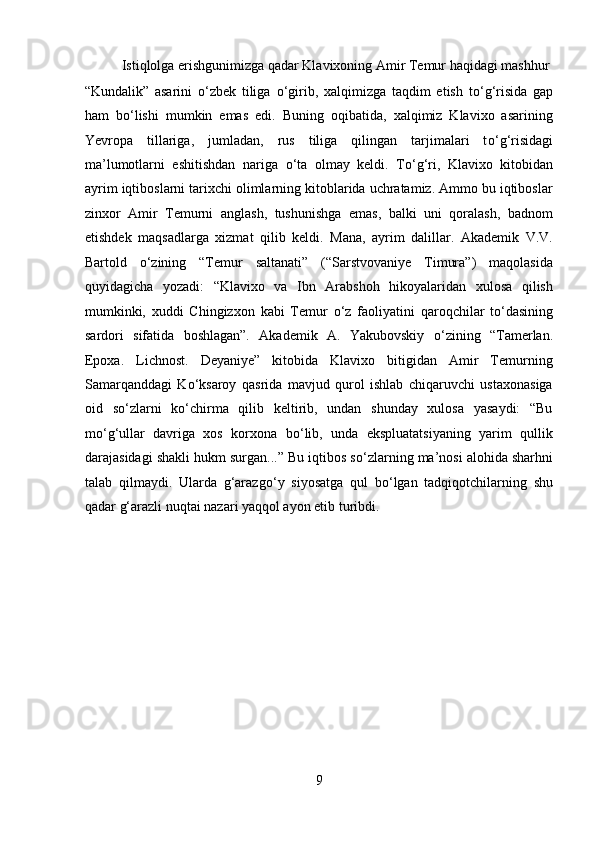   Istiqlolga erishgunimizga qadar Klavixoning Amir Temur haqidagi mashhur 
“Kundalik”   asarini   о ‘zbek   tiliga   о ‘girib,   xalqimizga   taqdim   etish   t о ‘g‘risida   gap
ham   b о ‘lishi   mumkin   emas   edi.   Buning   oqibatida,   xalqimiz   Klavixo   asarining
Yevropa   tillariga,   jumladan,   rus   tiliga   qilingan   tarjimalari   t о ‘g‘risidagi
ma’lumotlarni   eshitishdan   nariga   о ‘ta   olmay   keldi.   T о ‘g‘ri,   Klavixo   kitobidan
ayrim iqtiboslarni tarixchi olimlarning kitoblarida uchratamiz. Ammo bu iqtiboslar
zinxor   Amir   Temurni   anglash,   tushunishga   emas,   balki   uni   qoralash,   badnom
etishdek   maqsadlarga   xizmat   qilib   keldi.   Mana,   ayrim   dalillar.   Akademik   V.V.
Bartold   о ‘zining   “Temur   saltanati”   (“Sarstvovaniye   Timura”)   maqolasida
quyidagicha   yozadi:   “Klavixo   va   Ibn   Arabshoh   hikoyalaridan   xulosa   qilish
mumkinki,   xuddi   Chingizxon   kabi   Temur   о ‘z   faoliyatini   qaroqchilar   t о ‘dasining
sardori   sifatida   boshlagan”.   Akademik   A.   Yakubovskiy   о ‘zining   “Tamerlan.
Epoxa.   Lichnost.   Deyaniye”   kitobida   Klavixo   bitigidan   Amir   Temurning
Samarqanddagi   K о ‘ksaroy   qasrida   mavjud   qurol   ishlab   chiqaruvchi   ustaxonasiga
oid   s о ‘zlarni   k о ‘chirma   qilib   keltirib,   undan   shunday   xulosa   yasaydi:   “Bu
m о ‘g‘ullar   davriga   xos   korxona   b о ‘lib,   unda   ekspluatatsiyaning   yarim   qullik
darajasidagi shakli hukm surgan...” Bu iqtibos s о ‘zlarning ma’nosi alohida sharhni
talab   qilmaydi.   Ularda   g‘arazg о ‘y   siyosatga   qul   b о ‘lgan   tadqiqotchilarning   shu
qadar g‘arazli nuqtai nazari yaqqol ayon etib turibdi. 
 
 
 
 
 
 
 
 
9  
  