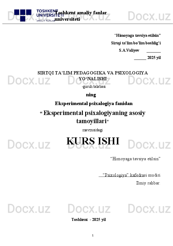 “ Himoyaga tavsiya etilsin”
 Sirtqi ta’lim bo’lim boshlig’i  
S.A.Valiyev       _______
______ 2025 yil
SIRTQI TA’LIM PEDAGOGIKA VA PSIXOLOGIYA
YO‘NALISHI
  -guruh talabasi
          ning
              Eksperimental psixalogiya fanidan
“   Eksperimental psixalogiyaning asosiy
tamoyillari ” 
mavzusidagi 
KURS ISHI
“Himoyaga tavsiya etilsin”                            
“Psixologiya” kafedrasi mudiri
Ilmiy rahbar: 
                                              
                                              Toshkent  - 2025 yil
1Toshkent amaliy fanlar 
universiteti 