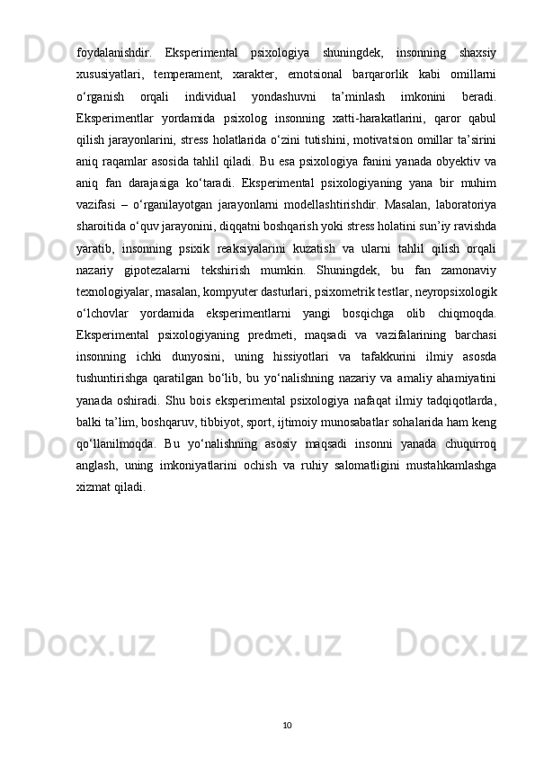 foydalanishdir.   Eksperimental   psixologiya   shuningdek,   insonning   shaxsiy
xususiyatlari,   temperament,   xarakter,   emotsional   barqarorlik   kabi   omillarni
o‘rganish   orqali   individual   yondashuvni   ta’minlash   imkonini   beradi.
Eksperimentlar   yordamida   psixolog   insonning   xatti-harakatlarini,   qaror   qabul
qilish jarayonlarini, stress  holatlarida o‘zini tutishini, motivatsion omillar ta’sirini
aniq raqamlar  asosida  tahlil  qiladi. Bu  esa  psixologiya fanini  yanada obyektiv va
aniq   fan   darajasiga   ko‘taradi.   Eksperimental   psixologiyaning   yana   bir   muhim
vazifasi   –   o‘rganilayotgan   jarayonlarni   modellashtirishdir.   Masalan,   laboratoriya
sharoitida o‘quv jarayonini, diqqatni boshqarish yoki stress holatini sun’iy ravishda
yaratib,   insonning   psixik   reaksiyalarini   kuzatish   va   ularni   tahlil   qilish   orqali
nazariy   gipotezalarni   tekshirish   mumkin.   Shuningdek,   bu   fan   zamonaviy
texnologiyalar, masalan, kompyuter dasturlari, psixometrik testlar, neyropsixologik
o‘lchovlar   yordamida   eksperimentlarni   yangi   bosqichga   olib   chiqmoqda.
Eksperimental   psixologiyaning   predmeti,   maqsadi   va   vazifalarining   barchasi
insonning   ichki   dunyosini,   uning   hissiyotlari   va   tafakkurini   ilmiy   asosda
tushuntirishga   qaratilgan   bo‘lib,   bu   yo‘nalishning   nazariy   va   amaliy   ahamiyatini
yanada   oshiradi.   Shu   bois   eksperimental   psixologiya   nafaqat   ilmiy   tadqiqotlarda,
balki ta’lim, boshqaruv, tibbiyot, sport, ijtimoiy munosabatlar sohalarida ham keng
qo‘llanilmoqda.   Bu   yo‘nalishning   asosiy   maqsadi   insonni   yanada   chuqurroq
anglash,   uning   imkoniyatlarini   ochish   va   ruhiy   salomatligini   mustahkamlashga
xizmat qiladi.
10 