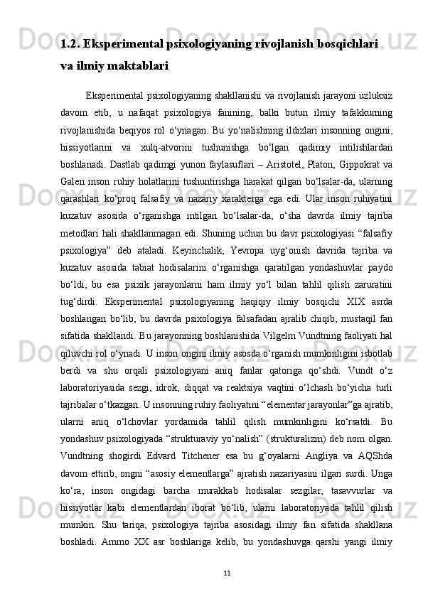 1.2. Eksperimental psixologiyaning rivojlanish bosqichlari 
va ilmiy maktablari
               Eksperimental psixologiyaning shakllanishi va rivojlanish jarayoni uzluksiz
davom   etib,   u   nafaqat   psixologiya   fanining,   balki   butun   ilmiy   tafakkurning
rivojlanishida   beqiyos   rol   o‘ynagan.   Bu   yo‘nalishning   ildizlari   insonning   ongini,
hissiyotlarini   va   xulq-atvorini   tushunishga   bo‘lgan   qadimiy   intilishlardan
boshlanadi.   Dastlab   qadimgi   yunon   faylasuflari   –   Aristotel,   Platon,   Gippokrat   va
Galen   inson   ruhiy   holatlarini   tushuntirishga   harakat   qilgan   bo‘lsalar-da,   ularning
qarashlari   ko‘proq   falsafiy   va   nazariy   xarakterga   ega   edi.   Ular   inson   ruhiyatini
kuzatuv   asosida   o‘rganishga   intilgan   bo‘lsalar-da,   o‘sha   davrda   ilmiy   tajriba
metodlari   hali   shakllanmagan   edi.  Shuning   uchun  bu   davr   psixologiyasi   “falsafiy
psixologiya”   deb   ataladi.   Keyinchalik,   Yevropa   uyg‘onish   davrida   tajriba   va
kuzatuv   asosida   tabiat   hodisalarini   o‘rganishga   qaratilgan   yondashuvlar   paydo
bo‘ldi,   bu   esa   psixik   jarayonlarni   ham   ilmiy   yo‘l   bilan   tahlil   qilish   zaruratini
tug‘dirdi.   Eksperimental   psixologiyaning   haqiqiy   ilmiy   bosqichi   XIX   asrda
boshlangan   bo‘lib,   bu   davrda   psixologiya   falsafadan   ajralib   chiqib,   mustaqil   fan
sifatida shakllandi. Bu jarayonning boshlanishida Vilgelm Vundtning faoliyati hal
qiluvchi rol o‘ynadi. U inson ongini ilmiy asosda o‘rganish mumkinligini isbotlab
berdi   va   shu   orqali   psixologiyani   aniq   fanlar   qatoriga   qo‘shdi.   Vundt   o‘z
laboratoriyasida   sezgi,   idrok,   diqqat   va   reaktsiya   vaqtini   o‘lchash   bo‘yicha   turli
tajribalar o‘tkazgan. U insonning ruhiy faoliyatini “elementar jarayonlar”ga ajratib,
ularni   aniq   o‘lchovlar   yordamida   tahlil   qilish   mumkinligini   ko‘rsatdi.   Bu
yondashuv psixologiyada “strukturaviy yo‘nalish” (strukturalizm) deb nom olgan.
Vundtning   shogirdi   Edvard   Titchener   esa   bu   g‘oyalarni   Angliya   va   AQShda
davom ettirib, ongni “asosiy elementlarga” ajratish nazariyasini ilgari surdi. Unga
ko‘ra,   inson   ongidagi   barcha   murakkab   hodisalar   sezgilar,   tasavvurlar   va
hissiyotlar   kabi   elementlardan   iborat   bo‘lib,   ularni   laboratoriyada   tahlil   qilish
mumkin.   Shu   tariqa,   psixologiya   tajriba   asosidagi   ilmiy   fan   sifatida   shakllana
boshladi.   Ammo   XX   asr   boshlariga   kelib,   bu   yondashuvga   qarshi   yangi   ilmiy
11 