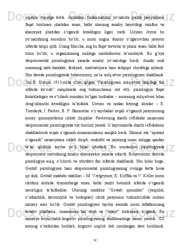 oqimlar   vujudga   keldi.   Jumladan,   funksionalizm   yo‘nalishi   psixik   jarayonlarni
faqat   tuzilmasi   jihatidan   emas,   balki   ularning   amaliy   hayotdagi   vazifasi   va
ahamiyati   jihatidan   o‘rganish   kerakligini   ilgari   surdi.   Uilyam   Jeyms   bu
yo‘nalishning   asoschisi   bo‘lib,   u   inson   ongini   doimiy   o‘zgaruvchan   jarayon
sifatida talqin qildi. Uning fikricha, ong bu faqat tasvirlar to‘plami emas, balki faol
tizim   bo‘lib,   u   organizmning   muhitga   moslashuvini   ta’minlaydi.   Bu   g‘oya
eksperimental   psixologiyani   yanada   amaliy   yo‘nalishga   burdi,   chunki   endi
insonning   xatti-harakati,   faoliyati,   motivatsiyasi   ham   tadqiqot   obyektiga   aylandi.
Shu davrda psixologiyada behaviorizm, ya’ni xulq-atvor psixologiyasi  shakllandi.
Jon   B.   Uotson   1913-yilda   e’lon   qilgan   “Psixologiyani   xulq-atvor   haqidagi   fan
sifatida   ko‘rish”   maqolasida   ong   tushunchasini   rad   etib,   psixologiya   faqat
kuzatiladigan va o‘lchash mumkin bo‘lgan hodisalar – insonning xulq-atvori bilan
shug‘ullanishi   kerakligini   ta’kidladi.   Uotson   va   undan   keyingi   olimlar   –   E.
Torndayk, I. Pavlov, B. F. Skinnerlar o‘z tajribalari orqali o‘rganish jarayonining
asosiy   qonuniyatlarini   ishlab   chiqdilar.   Pavlovning   shartli   reflekslar   nazariyasi
eksperimental psixologiyada tub burilish yasadi. U hayvonlarda shartli reflekslarni
shakllantirish orqali o‘rganish mexanizmlarini aniqlab berdi. Skinner esa “operant
o‘rganish”   nazariyasini   ishlab   chiqib,   mukofot   va   jazoning   inson   xulqiga   qanday
ta’sir   qilishini   tajriba   yo‘li   bilan   isbotladi.   Bu   yondashuv   psixologiyada
eksperiment   metodining  amaliy  ahamiyatini  yanada  oshirdi.  Behaviorizm  davrida
psixologiya   aniq,   o‘lchovli   va   obyektiv   fan   sifatida   shakllandi.   Shu   bilan   birga,
Gestalt   psixologiyasi   ham   eksperimental   psixologiyaning   rivojiga   katta   hissa
qo‘shdi. Gestalt maktabi vakillari – M. Vertgeymer, K. Koffka va V. Keller inson
idrokini   alohida   elementlarga   emas,   balki   yaxlit   butunlik   sifatida   o‘rganish
zarurligini   ta’kidladilar.   Ularning   mashhur   “Gestalt   qonunlari”   (yaqinlik,
o‘xshashlik,   davomiylik   va   boshqalar)   idrok   jarayonini   tushuntirishda   muhim
nazariy   asos   bo‘ldi.   Gestalt   psixologiyasi   tajriba   asosida   inson   tafakkurining
kreativ   jihatlarini,   muammoni   hal   etish   va   “insayt”   hodisasini   o‘rgandi.   Bu
nazariya   keyinchalik   kognitiv   psixologiyaning   shakllanishiga   zamin   yaratdi.   XX
asrning   o‘rtalaridan   boshlab,   kognitiv   inqilob   deb   nomlangan   davr   boshlandi.
12 