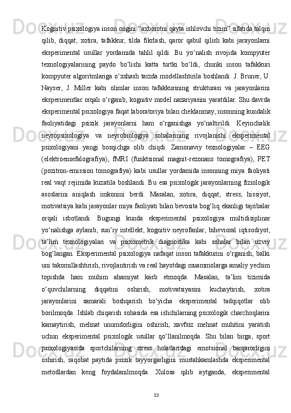 Kognitiv psixologiya inson ongini “axborotni qayta ishlovchi tizim” sifatida talqin
qilib,   diqqat,   xotira,   tafakkur,   tilda   fikrlash,   qaror   qabul   qilish   kabi   jarayonlarni
eksperimental   usullar   yordamida   tahlil   qildi.   Bu   yo‘nalish   rivojida   kompyuter
texnologiyalarining   paydo   bo‘lishi   katta   turtki   bo‘ldi,   chunki   inson   tafakkuri
kompyuter algoritmlariga o‘xshash tarzda modellashtirila boshlandi. J. Bruner, U.
Nayser,   J.   Miller   kabi   olimlar   inson   tafakkurining   strukturasi   va   jarayonlarini
eksperimentlar orqali o‘rganib, kognitiv model nazariyasini yaratdilar. Shu davrda
eksperimental psixologiya faqat laboratoriya bilan cheklanmay, insonning kundalik
faoliyatidagi   psixik   jarayonlarni   ham   o‘rganishga   yo‘naltirildi.   Keyinchalik
neyropsixologiya   va   neyrobiologiya   sohalarining   rivojlanishi   eksperimental
psixologiyani   yangi   bosqichga   olib   chiqdi.   Zamonaviy   texnologiyalar   –   EEG
(elektroensefalografiya),   fMRI   (funktsional   magnit-rezonans   tomografiya),   PET
(pozitron-emission   tomografiya)   kabi   usullar   yordamida   insonning   miya   faoliyati
real  vaqt  rejimida kuzatila  boshlandi. Bu esa  psixologik  jarayonlarning fiziologik
asoslarini   aniqlash   imkonini   berdi.   Masalan,   xotira,   diqqat,   stress,   hissiyot,
motivatsiya kabi jarayonlar miya faoliyati bilan bevosita bog‘liq ekanligi tajribalar
orqali   isbotlandi.   Bugungi   kunda   eksperimental   psixologiya   multidisiplinar
yo‘nalishga   aylanib,   sun’iy   intellekt,   kognitiv   neyrofanlar,   bihevioral   iqtisodiyot,
ta’lim   texnologiyalari   va   psixometrik   diagnostika   kabi   sohalar   bilan   uzviy
bog‘langan.   Eksperimental   psixologiya   nafaqat   inson   tafakkurini   o‘rganish,   balki
uni takomillashtirish, rivojlantirish va real hayotdagi muammolarga amaliy yechim
topishda   ham   muhim   ahamiyat   kasb   etmoqda.   Masalan,   ta’lim   tizimida
o‘quvchilarning   diqqatini   oshirish,   motivatsiyasini   kuchaytirish,   xotira
jarayonlarini   samarali   boshqarish   bo‘yicha   eksperimental   tadqiqotlar   olib
borilmoqda.  Ishlab chiqarish  sohasida   esa  ishchilarning  psixologik  charchoqlarini
kamaytirish,   mehnat   unumdorligini   oshirish,   xavfsiz   mehnat   muhitini   yaratish
uchun   eksperimental   psixologik   usullar   qo‘llanilmoqda.   Shu   bilan   birga,   sport
psixologiyasida   sportchilarning   stress   holatlaridagi   emotsional   barqarorligini
oshirish,   raqobat   paytida   psixik   tayyorgarligini   mustahkamlashda   eksperimental
metodlardan   keng   foydalanilmoqda.   Xulosa   qilib   aytganda,   eksperimental
13 