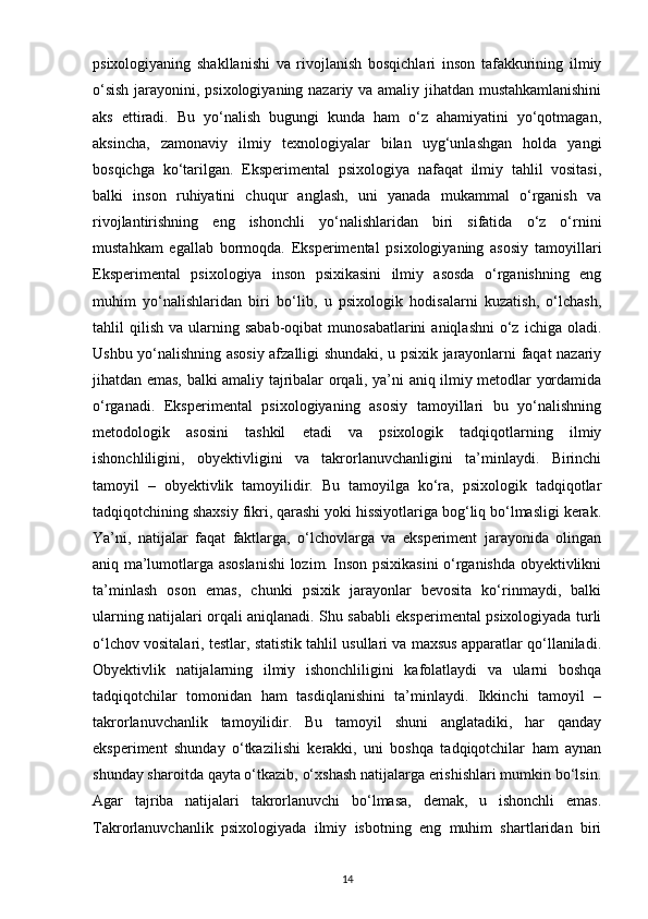 psixologiyaning   shakllanishi   va   rivojlanish   bosqichlari   inson   tafakkurining   ilmiy
o‘sish jarayonini, psixologiyaning nazariy va amaliy jihatdan mustahkamlanishini
aks   ettiradi.   Bu   yo‘nalish   bugungi   kunda   ham   o‘z   ahamiyatini   yo‘qotmagan,
aksincha,   zamonaviy   ilmiy   texnologiyalar   bilan   uyg‘unlashgan   holda   yangi
bosqichga   ko‘tarilgan.   Eksperimental   psixologiya   nafaqat   ilmiy   tahlil   vositasi,
balki   inson   ruhiyatini   chuqur   anglash,   uni   yanada   mukammal   o‘rganish   va
rivojlantirishning   eng   ishonchli   yo‘nalishlaridan   biri   sifatida   o‘z   o‘rnini
mustahkam   egallab   bormoqda.   Eksperimental   psixologiyaning   asosiy   tamoyillari
Eksperimental   psixologiya   inson   psixikasini   ilmiy   asosda   o‘rganishning   eng
muhim   yo‘nalishlaridan   biri   bo‘lib,   u   psixologik   hodisalarni   kuzatish,   o‘lchash,
tahlil   qilish   va  ularning  sabab-oqibat  munosabatlarini  aniqlashni   o‘z   ichiga  oladi.
Ushbu yo‘nalishning asosiy afzalligi shundaki, u psixik jarayonlarni faqat nazariy
jihatdan emas, balki amaliy tajribalar orqali, ya’ni aniq ilmiy metodlar yordamida
o‘rganadi.   Eksperimental   psixologiyaning   asosiy   tamoyillari   bu   yo‘nalishning
metodologik   asosini   tashkil   etadi   va   psixologik   tadqiqotlarning   ilmiy
ishonchliligini,   obyektivligini   va   takrorlanuvchanligini   ta’minlaydi.   Birinchi
tamoyil   –   obyektivlik   tamoyilidir.   Bu   tamoyilga   ko‘ra,   psixologik   tadqiqotlar
tadqiqotchining shaxsiy fikri, qarashi yoki hissiyotlariga bog‘liq bo‘lmasligi kerak.
Ya’ni,   natijalar   faqat   faktlarga,   o‘lchovlarga   va   eksperiment   jarayonida   olingan
aniq ma’lumotlarga asoslanishi  lozim. Inson psixikasini o‘rganishda obyektivlikni
ta’minlash   oson   emas,   chunki   psixik   jarayonlar   bevosita   ko‘rinmaydi,   balki
ularning natijalari orqali aniqlanadi. Shu sababli eksperimental psixologiyada turli
o‘lchov vositalari, testlar, statistik tahlil usullari va maxsus apparatlar qo‘llaniladi.
Obyektivlik   natijalarning   ilmiy   ishonchliligini   kafolatlaydi   va   ularni   boshqa
tadqiqotchilar   tomonidan   ham   tasdiqlanishini   ta’minlaydi.   Ikkinchi   tamoyil   –
takrorlanuvchanlik   tamoyilidir.   Bu   tamoyil   shuni   anglatadiki,   har   qanday
eksperiment   shunday   o‘tkazilishi   kerakki,   uni   boshqa   tadqiqotchilar   ham   aynan
shunday sharoitda qayta o‘tkazib, o‘xshash natijalarga erishishlari mumkin bo‘lsin.
Agar   tajriba   natijalari   takrorlanuvchi   bo‘lmasa,   demak,   u   ishonchli   emas.
Takrorlanuvchanlik   psixologiyada   ilmiy   isbotning   eng   muhim   shartlaridan   biri
14 