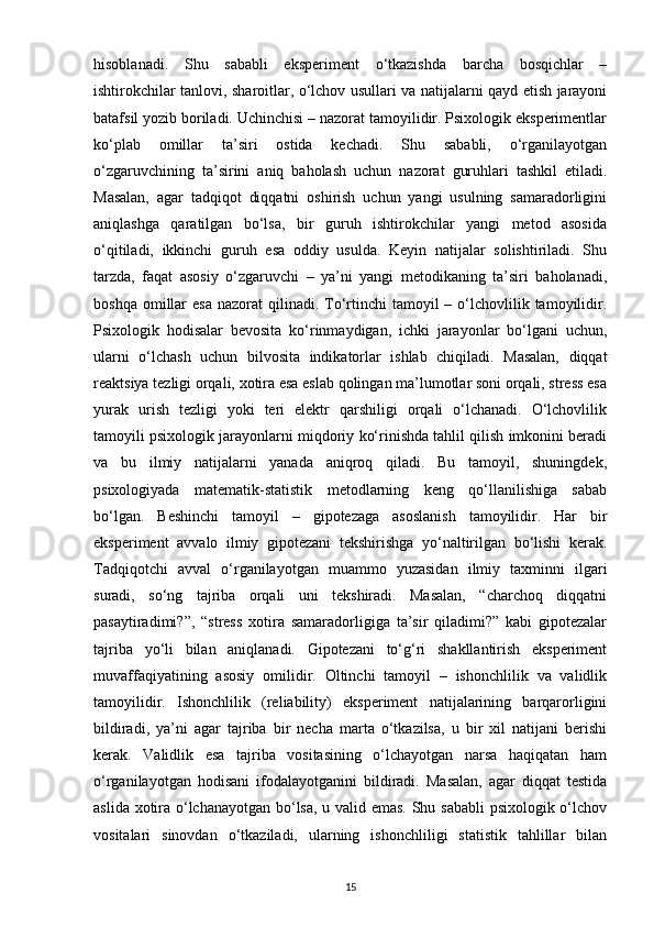 hisoblanadi.   Shu   sababli   eksperiment   o‘tkazishda   barcha   bosqichlar   –
ishtirokchilar tanlovi, sharoitlar, o‘lchov usullari va natijalarni qayd etish jarayoni
batafsil yozib boriladi. Uchinchisi – nazorat tamoyilidir. Psixologik eksperimentlar
ko‘plab   omillar   ta’siri   ostida   kechadi.   Shu   sababli,   o‘rganilayotgan
o‘zgaruvchining   ta’sirini   aniq   baholash   uchun   nazorat   guruhlari   tashkil   etiladi.
Masalan,   agar   tadqiqot   diqqatni   oshirish   uchun   yangi   usulning   samaradorligini
aniqlashga   qaratilgan   bo‘lsa,   bir   guruh   ishtirokchilar   yangi   metod   asosida
o‘qitiladi,   ikkinchi   guruh   esa   oddiy   usulda.   Keyin   natijalar   solishtiriladi.   Shu
tarzda,   faqat   asosiy   o‘zgaruvchi   –   ya’ni   yangi   metodikaning   ta’siri   baholanadi,
boshqa  omillar   esa  nazorat   qilinadi.  To‘rtinchi  tamoyil  –  o‘lchovlilik  tamoyilidir.
Psixologik   hodisalar   bevosita   ko‘rinmaydigan,   ichki   jarayonlar   bo‘lgani   uchun,
ularni   o‘lchash   uchun   bilvosita   indikatorlar   ishlab   chiqiladi.   Masalan,   diqqat
reaktsiya tezligi orqali, xotira esa eslab qolingan ma’lumotlar soni orqali, stress esa
yurak   urish   tezligi   yoki   teri   elektr   qarshiligi   orqali   o‘lchanadi.   O‘lchovlilik
tamoyili psixologik jarayonlarni miqdoriy ko‘rinishda tahlil qilish imkonini beradi
va   bu   ilmiy   natijalarni   yanada   aniqroq   qiladi.   Bu   tamoyil,   shuningdek,
psixologiyada   matematik-statistik   metodlarning   keng   qo‘llanilishiga   sabab
bo‘lgan.   Beshinchi   tamoyil   –   gipotezaga   asoslanish   tamoyilidir.   Har   bir
eksperiment   avvalo   ilmiy   gipotezani   tekshirishga   yo‘naltirilgan   bo‘lishi   kerak.
Tadqiqotchi   avval   o‘rganilayotgan   muammo   yuzasidan   ilmiy   taxminni   ilgari
suradi,   so‘ng   tajriba   orqali   uni   tekshiradi.   Masalan,   “charchoq   diqqatni
pasaytiradimi?”,   “stress   xotira   samaradorligiga   ta’sir   qiladimi?”   kabi   gipotezalar
tajriba   yo‘li   bilan   aniqlanadi.   Gipotezani   to‘g‘ri   shakllantirish   eksperiment
muvaffaqiyatining   asosiy   omilidir.   Oltinchi   tamoyil   –   ishonchlilik   va   validlik
tamoyilidir.   Ishonchlilik   (reliability)   eksperiment   natijalarining   barqarorligini
bildiradi,   ya’ni   agar   tajriba   bir   necha   marta   o‘tkazilsa,   u   bir   xil   natijani   berishi
kerak.   Validlik   esa   tajriba   vositasining   o‘lchayotgan   narsa   haqiqatan   ham
o‘rganilayotgan   hodisani   ifodalayotganini   bildiradi.   Masalan,   agar   diqqat   testida
aslida xotira o‘lchanayotgan bo‘lsa, u valid emas. Shu sababli  psixologik o‘lchov
vositalari   sinovdan   o‘tkaziladi,   ularning   ishonchliligi   statistik   tahlillar   bilan
15 