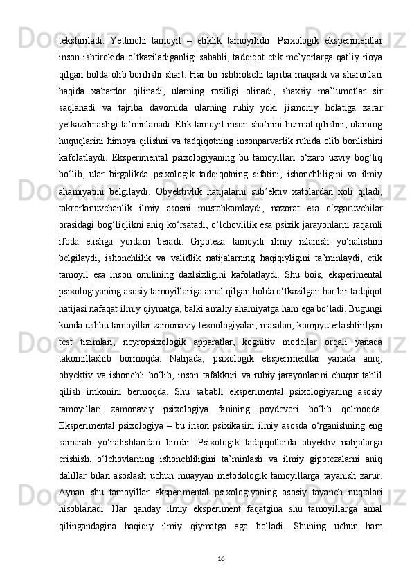 tekshiriladi.   Yettinchi   tamoyil   –   etiklik   tamoyilidir.   Psixologik   eksperimentlar
inson ishtirokida o‘tkaziladiganligi sababli, tadqiqot  etik me’yorlarga qat’iy rioya
qilgan holda olib borilishi shart. Har bir ishtirokchi  tajriba maqsadi  va sharoitlari
haqida   xabardor   qilinadi,   ularning   roziligi   olinadi,   shaxsiy   ma’lumotlar   sir
saqlanadi   va   tajriba   davomida   ularning   ruhiy   yoki   jismoniy   holatiga   zarar
yetkazilmasligi ta’minlanadi. Etik tamoyil inson sha’nini hurmat qilishni, ularning
huquqlarini  himoya qilishni  va  tadqiqotning insonparvarlik ruhida olib borilishini
kafolatlaydi.   Eksperimental   psixologiyaning   bu   tamoyillari   o‘zaro   uzviy   bog‘liq
bo‘lib,   ular   birgalikda   psixologik   tadqiqotning   sifatini,   ishonchliligini   va   ilmiy
ahamiyatini   belgilaydi.   Obyektivlik   natijalarni   sub’ektiv   xatolardan   xoli   qiladi,
takrorlanuvchanlik   ilmiy   asosni   mustahkamlaydi,   nazorat   esa   o‘zgaruvchilar
orasidagi  bog‘liqlikni aniq ko‘rsatadi, o‘lchovlilik esa psixik jarayonlarni raqamli
ifoda   etishga   yordam   beradi.   Gipoteza   tamoyili   ilmiy   izlanish   yo‘nalishini
belgilaydi,   ishonchlilik   va   validlik   natijalarning   haqiqiyligini   ta’minlaydi,   etik
tamoyil   esa   inson   omilining   daxlsizligini   kafolatlaydi.   Shu   bois,   eksperimental
psixologiyaning asosiy tamoyillariga amal qilgan holda o‘tkazilgan har bir tadqiqot
natijasi nafaqat ilmiy qiymatga, balki amaliy ahamiyatga ham ega bo‘ladi. Bugungi
kunda ushbu tamoyillar zamonaviy texnologiyalar, masalan, kompyuterlashtirilgan
test   tizimlari,   neyropsixologik   apparatlar,   kognitiv   modellar   orqali   yanada
takomillashib   bormoqda.   Natijada,   psixologik   eksperimentlar   yanada   aniq,
obyektiv   va   ishonchli   bo‘lib,   inson   tafakkuri   va   ruhiy   jarayonlarini   chuqur   tahlil
qilish   imkonini   bermoqda.   Shu   sababli   eksperimental   psixologiyaning   asosiy
tamoyillari   zamonaviy   psixologiya   fanining   poydevori   bo‘lib   qolmoqda.
Eksperimental  psixologiya  – bu  inson  psixikasini  ilmiy asosda  o‘rganishning  eng
samarali   yo‘nalishlaridan   biridir.   Psixologik   tadqiqotlarda   obyektiv   natijalarga
erishish,   o‘lchovlarning   ishonchliligini   ta’minlash   va   ilmiy   gipotezalarni   aniq
dalillar   bilan   asoslash   uchun   muayyan   metodologik   tamoyillarga   tayanish   zarur.
Aynan   shu   tamoyillar   eksperimental   psixologiyaning   asosiy   tayanch   nuqtalari
hisoblanadi.   Har   qanday   ilmiy   eksperiment   faqatgina   shu   tamoyillarga   amal
qilingandagina   haqiqiy   ilmiy   qiymatga   ega   bo‘ladi.   Shuning   uchun   ham
16 