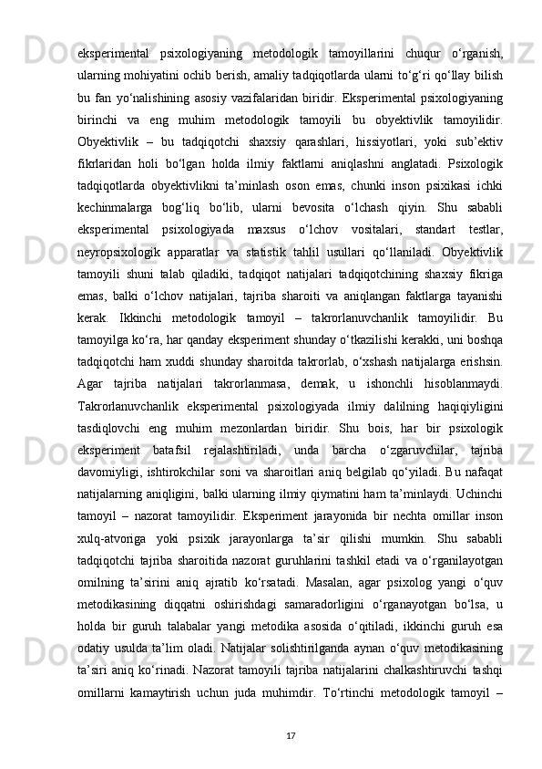eksperimental   psixologiyaning   metodologik   tamoyillarini   chuqur   o‘rganish,
ularning mohiyatini ochib berish, amaliy tadqiqotlarda ularni to‘g‘ri qo‘llay bilish
bu   fan   yo‘nalishining   asosiy   vazifalaridan   biridir.   Eksperimental   psixologiyaning
birinchi   va   eng   muhim   metodologik   tamoyili   bu   obyektivlik   tamoyilidir.
Obyektivlik   –   bu   tadqiqotchi   shaxsiy   qarashlari,   hissiyotlari,   yoki   sub’ektiv
fikrlaridan   holi   bo‘lgan   holda   ilmiy   faktlarni   aniqlashni   anglatadi.   Psixologik
tadqiqotlarda   obyektivlikni   ta’minlash   oson   emas,   chunki   inson   psixikasi   ichki
kechinmalarga   bog‘liq   bo‘lib,   ularni   bevosita   o‘lchash   qiyin.   Shu   sababli
eksperimental   psixologiyada   maxsus   o‘lchov   vositalari,   standart   testlar,
neyropsixologik   apparatlar   va   statistik   tahlil   usullari   qo‘llaniladi.   Obyektivlik
tamoyili   shuni   talab   qiladiki,   tadqiqot   natijalari   tadqiqotchining   shaxsiy   fikriga
emas,   balki   o‘lchov   natijalari,   tajriba   sharoiti   va   aniqlangan   faktlarga   tayanishi
kerak.   Ikkinchi   metodologik   tamoyil   –   takrorlanuvchanlik   tamoyilidir.   Bu
tamoyilga ko‘ra, har qanday eksperiment shunday o‘tkazilishi kerakki, uni boshqa
tadqiqotchi   ham   xuddi   shunday   sharoitda   takrorlab,   o‘xshash   natijalarga   erishsin.
Agar   tajriba   natijalari   takrorlanmasa,   demak,   u   ishonchli   hisoblanmaydi.
Takrorlanuvchanlik   eksperimental   psixologiyada   ilmiy   dalilning   haqiqiyligini
tasdiqlovchi   eng   muhim   mezonlardan   biridir.   Shu   bois,   har   bir   psixologik
eksperiment   batafsil   rejalashtiriladi,   unda   barcha   o‘zgaruvchilar,   tajriba
davomiyligi,   ishtirokchilar   soni   va   sharoitlari   aniq   belgilab   qo‘yiladi.   Bu   nafaqat
natijalarning aniqligini, balki  ularning ilmiy qiymatini  ham  ta’minlaydi. Uchinchi
tamoyil   –   nazorat   tamoyilidir.   Eksperiment   jarayonida   bir   nechta   omillar   inson
xulq-atvoriga   yoki   psixik   jarayonlarga   ta’sir   qilishi   mumkin.   Shu   sababli
tadqiqotchi   tajriba   sharoitida   nazorat   guruhlarini   tashkil   etadi   va   o‘rganilayotgan
omilning   ta’sirini   aniq   ajratib   ko‘rsatadi.   Masalan,   agar   psixolog   yangi   o‘quv
metodikasining   diqqatni   oshirishdagi   samaradorligini   o‘rganayotgan   bo‘lsa,   u
holda   bir   guruh   talabalar   yangi   metodika   asosida   o‘qitiladi,   ikkinchi   guruh   esa
odatiy   usulda   ta’lim   oladi.   Natijalar   solishtirilganda   aynan   o‘quv   metodikasining
ta’siri   aniq   ko‘rinadi.   Nazorat   tamoyili   tajriba   natijalarini   chalkashtiruvchi   tashqi
omillarni   kamaytirish   uchun   juda   muhimdir.   To‘rtinchi   metodologik   tamoyil   –
17 