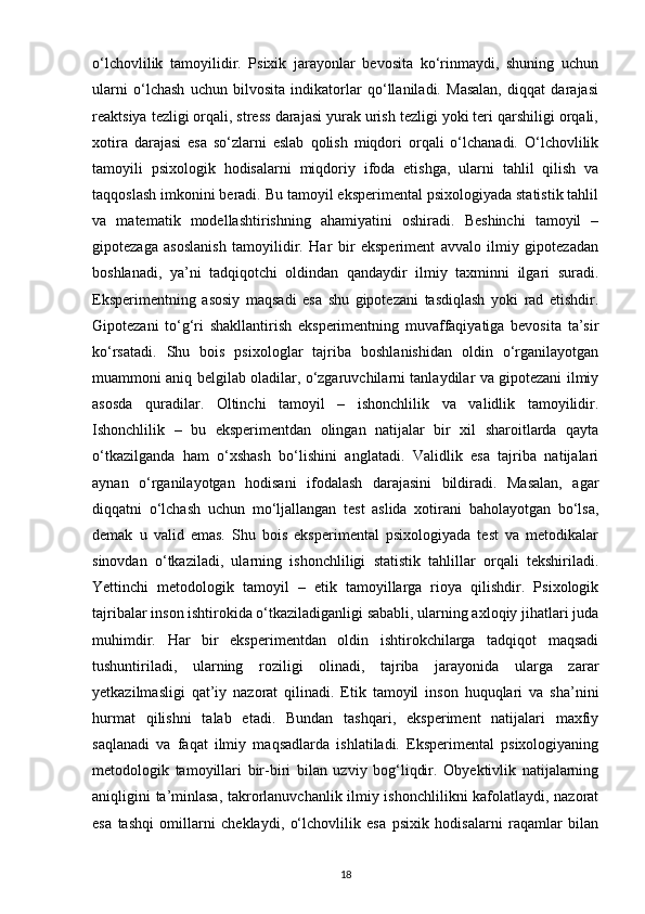 o‘lchovlilik   tamoyilidir.   Psixik   jarayonlar   bevosita   ko‘rinmaydi,   shuning   uchun
ularni   o‘lchash   uchun   bilvosita   indikatorlar   qo‘llaniladi.   Masalan,   diqqat   darajasi
reaktsiya tezligi orqali, stress darajasi yurak urish tezligi yoki teri qarshiligi orqali,
xotira   darajasi   esa   so‘zlarni   eslab   qolish   miqdori   orqali   o‘lchanadi.   O‘lchovlilik
tamoyili   psixologik   hodisalarni   miqdoriy   ifoda   etishga,   ularni   tahlil   qilish   va
taqqoslash imkonini beradi. Bu tamoyil eksperimental psixologiyada statistik tahlil
va   matematik   modellashtirishning   ahamiyatini   oshiradi.   Beshinchi   tamoyil   –
gipotezaga   asoslanish   tamoyilidir.   Har   bir   eksperiment   avvalo   ilmiy   gipotezadan
boshlanadi,   ya’ni   tadqiqotchi   oldindan   qandaydir   ilmiy   taxminni   ilgari   suradi.
Eksperimentning   asosiy   maqsadi   esa   shu   gipotezani   tasdiqlash   yoki   rad   etishdir.
Gipotezani   to‘g‘ri   shakllantirish   eksperimentning   muvaffaqiyatiga   bevosita   ta’sir
ko‘rsatadi.   Shu   bois   psixologlar   tajriba   boshlanishidan   oldin   o‘rganilayotgan
muammoni aniq belgilab oladilar, o‘zgaruvchilarni tanlaydilar va gipotezani ilmiy
asosda   quradilar.   Oltinchi   tamoyil   –   ishonchlilik   va   validlik   tamoyilidir.
Ishonchlilik   –   bu   eksperimentdan   olingan   natijalar   bir   xil   sharoitlarda   qayta
o‘tkazilganda   ham   o‘xshash   bo‘lishini   anglatadi.   Validlik   esa   tajriba   natijalari
aynan   o‘rganilayotgan   hodisani   ifodalash   darajasini   bildiradi.   Masalan,   agar
diqqatni   o‘lchash   uchun   mo‘ljallangan   test   aslida   xotirani   baholayotgan   bo‘lsa,
demak   u   valid   emas.   Shu   bois   eksperimental   psixologiyada   test   va   metodikalar
sinovdan   o‘tkaziladi,   ularning   ishonchliligi   statistik   tahlillar   orqali   tekshiriladi.
Yettinchi   metodologik   tamoyil   –   etik   tamoyillarga   rioya   qilishdir.   Psixologik
tajribalar inson ishtirokida o‘tkaziladiganligi sababli, ularning axloqiy jihatlari juda
muhimdir.   Har   bir   eksperimentdan   oldin   ishtirokchilarga   tadqiqot   maqsadi
tushuntiriladi,   ularning   roziligi   olinadi,   tajriba   jarayonida   ularga   zarar
yetkazilmasligi   qat’iy   nazorat   qilinadi.   Etik   tamoyil   inson   huquqlari   va   sha’nini
hurmat   qilishni   talab   etadi.   Bundan   tashqari,   eksperiment   natijalari   maxfiy
saqlanadi   va   faqat   ilmiy   maqsadlarda   ishlatiladi.   Eksperimental   psixologiyaning
metodologik   tamoyillari   bir-biri   bilan   uzviy   bog‘liqdir.   Obyektivlik   natijalarning
aniqligini ta’minlasa, takrorlanuvchanlik ilmiy ishonchlilikni kafolatlaydi, nazorat
esa   tashqi   omillarni   cheklaydi,   o‘lchovlilik   esa   psixik   hodisalarni   raqamlar   bilan
18 