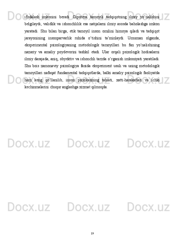 ifodalash   imkonini   beradi.   Gipoteza   tamoyili   tadqiqotning   ilmiy   yo‘nalishini
belgilaydi,  validlik   va  ishonchlilik   esa   natijalarni   ilmiy   asosda   baholashga   imkon
yaratadi.   Shu   bilan   birga,   etik   tamoyil   inson   omilini   himoya   qiladi   va   tadqiqot
jarayonining   insonparvarlik   ruhida   o‘tishini   ta’minlaydi.   Umuman   olganda,
eksperimental   psixologiyaning   metodologik   tamoyillari   bu   fan   yo‘nalishining
nazariy   va   amaliy   poydevorini   tashkil   etadi.   Ular   orqali   psixologik   hodisalarni
ilmiy darajada, aniq, obyektiv va ishonchli tarzda o‘rganish imkoniyati yaratiladi.
Shu   bois   zamonaviy   psixologiya   fanida   eksperiment   usuli   va   uning   metodologik
tamoyillari   nafaqat   fundamental   tadqiqotlarda,   balki   amaliy   psixologik   faoliyatda
ham   keng   qo‘llanilib,   inson   psixikasining   tabiati,   xatti-harakatlari   va   ichki
kechinmalarini chuqur anglashga xizmat qilmoqda. 
19 