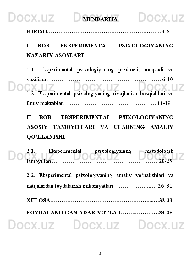 MUNDARIJA
KIRISH…………………………………………….………3-5
I   BOB.   EKSPERIMENTAL   PSIXOLOGIYANING
NAZARIY ASOSLARI 
1.1.   Eksperimental   psixologiyaning   predmeti,   maqsadi   va
vazifalari…………………………………………………….6-10
1.2.   Eksperimental   psixologiyaning   rivojlanish   bosqichlari   va
ilmiy maktablari…………………………………………..11-19
II   BOB.   EKSPERIMENTAL   PSIXOLOGIYANING
ASOSIY   TAMOYILLARI   VA   ULARNING   AMALIY
QO’LLANISHI 
2.1.   Eksperimental   psixologiyaning   metodologik
tamoyillari…………………………………………………20-25
2.2.   Eksperimental   psixologiyaning   amaliy   yo‘nalishlari   va
natijalardan foydalanish imkoniyatlari ……………….. .…26-31
XULOSA…………………………………………….....…32-33
FOYDALANILGAN ADABIYOTLAR……..……….…34-35
2 