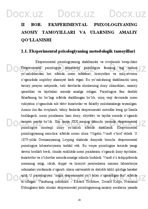 II   BOB.   EKSPERIMENTAL   PSIXOLOGIYANING
ASOSIY   TAMOYILLARI   VA   ULARNING   AMALIY
QO’LLANISHI 
2.1. Eksperimental psixologiyaning metodologik tamoyillari
                Eksperimental   psixologiyaning   shakllanishi   va   rivojlanish   bosqichlari
Eksperimental   psixologiya   zamonaviy   psixologiya   fanining   eng   muhim
yo‘nalishlaridan   biri   sifatida   inson   tafakkuri,   hissiyotlari   va   xulq-atvorini
o‘rganishda   inqilobiy   ahamiyat   kasb   etgan.   Bu   yo‘nalishning   shakllanishi   uzoq
tarixiy   jarayon   natijasida,   turli   davrlarda   olimlarning   ilmiy   izlanishlari,   nazariy
qarashlari   va   tajribalari   asosida   amalga   oshgan.   Psixologiya   fani   dastlab
falsafaning   bir   bo‘lagi   sifatida   shakllangan   bo‘lib,   uzoq   vaqt   davomida   inson
ruhiyatini   o‘rganishda   sub’ektiv   kuzatuvlar   va   falsafiy   mulohazalarga   tayanilgan.
Ammo   ilm-fan   rivojlanib,   tabiiy   fanlarda   eksperimental   metodlar   keng   qo‘llanila
boshlagach,   inson   psixikasini   ham   ilmiy,   obyektiv   va   tajriba   asosida   o‘rganish
zarurati   paydo   bo‘ldi.   Shu   tariqa   XIX   asrning   ikkinchi   yarmida   eksperimental
psixologiya   mustaqil   ilmiy   yo‘nalish   sifatida   shakllandi.   Eksperimental
psixologiyaning   asoschisi   sifatida   nemis   olimi   Vilgelm   Vundt   e’tirof   etiladi.   U
1879-yilda   Germaniyaning   Leypsig   shahrida   dunyoda   birinchi   eksperimental
psixologiya   laboratoriyasini   tashkil   etdi.   Bu   voqea   psixologiya   tarixida   yangi
davrni boshlab berdi, chunki endilikda inson psixikasini o‘rganish ilmiy tajribalar,
kuzatuvlar va o‘lchovlar asosida amalga oshirila boshladi. Vundt o‘z tadqiqotlarida
insonning   sezgi,   idrok,   diqqat   va   hissiyot   jarayonlarini   maxsus   laboratoriya
uskunalari yordamida o‘rganib, ularni matematik va statistik tahlil qilishga harakat
qildi.  U   psixologiyani   “ongni   eksperimental   yo‘l   bilan  o‘rganadigan   fan”   sifatida
ta’riflagan.   Vundtning   izdoshlari   –   Edvard   Titchener,   Osvald   Külpe,   Hermann
Ebbinghaus kabi olimlar  eksperimental  psixologiyaning nazariy asoslarini  yanada
20 