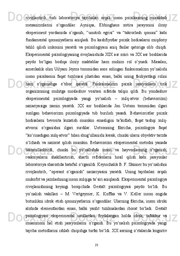 rivojlantirib,   turli   laboratoriya   tajribalari   orqali   inson   psixikasining   murakkab
mexanizmlarini   o‘rgandilar.   Ayniqsa,   Ebbinghaus   xotira   jarayonini   ilmiy
eksperiment   yordamida   o‘rganib,   “unutish   egrisi”   va   “takrorlash   qonuni”   kabi
fundamental   qonuniyatlarni   aniqladi.   Bu   kashfiyotlar   psixik   hodisalarni   miqdoriy
tahlil   qilish   imkonini   yaratdi   va   psixologiyani   aniq   fanlar   qatoriga   olib   chiqdi.
Eksperimental  psixologiyaning rivojlanishida XIX asr oxiri va XX asr boshlarida
paydo   bo‘lgan   boshqa   ilmiy   maktablar   ham   muhim   rol   o‘ynadi.   Masalan,
amerikalik olim Uilyam Jeyms tomonidan asos solingan funksionalizm yo‘nalishi
inson   psixikasini   faqat   tuzilmasi   jihatidan   emas,   balki   uning   faoliyatdagi   rolini
ham   o‘rganishga   e’tibor   qaratdi.   Funksionalizm   psixik   jarayonlarni   tirik
organizmning   muhitga   moslashuv   vositasi   sifatida   talqin   qildi.   Bu   yondashuv
eksperimental   psixologiyada   yangi   yo‘nalish   –   xulq-atvor   (behaviorizm)
nazariyasiga   zamin   yaratdi.   XX   asr   boshlarida   Jon   Uotson   tomonidan   ilgari
surilgan   behaviorizm   psixologiyada   tub   burilish   yasadi.   Behavioristlar   psixik
hodisalarni   bevosita   kuzatish   mumkin   emasligini   ta’kidlab,   faqat   tashqi   xulq-
atvorni   o‘rganishni   ilgari   surdilar.   Uotsonning   fikricha,   psixologiya   faqat
“ko‘rinadigan xulq-atvor” bilan shug‘ullanishi kerak, chunki ularni obyektiv tarzda
o‘lchash   va   nazorat   qilish   mumkin.   Behaviorizm   eksperimental   metodni   yanada
takomillashtirdi,   chunki   bu   yo‘nalishda   inson   va   hayvonlarning   o‘rganish,
reaksiyalarni   shakllantirish,   shartli   reflekslarni   hosil   qilish   kabi   jarayonlar
laboratoriya sharoitida batafsil o‘rganildi. Keyinchalik B. F. Skinner bu yo‘nalishni
rivojlantirib,   “operant   o‘rganish”   nazariyasini   yaratdi.   Uning   tajribalari   orqali
mukofot va jazolashning inson xulqiga ta’siri aniqlandi. Eksperimental psixologiya
rivojlanishining   keyingi   bosqichida   Gestalt   psixologiyasi   paydo   bo‘ldi.   Bu
yo‘nalish   vakillari   –   M.   Vertgeymer,   K.   Koffka   va   V.   Keller   inson   ongida
butunlikni   idrok   etish   qonuniyatlarini   o‘rgandilar.   Ularning   fikricha,   inson   idroki
alohida   elementlardan   emas,   balki   yaxlit   tuzilmalardan   iborat   bo‘ladi.   Gestalt
psixologiyasi   eksperimental   usullardan   foydalangan   holda   idrok,   tafakkur   va
muammoni   hal   etish   jarayonlarini   o‘rgandi.   Bu   yo‘nalish   psixologiyada   yangi
tajriba   metodlarini   ishlab   chiqishga   turtki   bo‘ldi.   XX   asrning   o‘rtalarida   kognitiv
21 