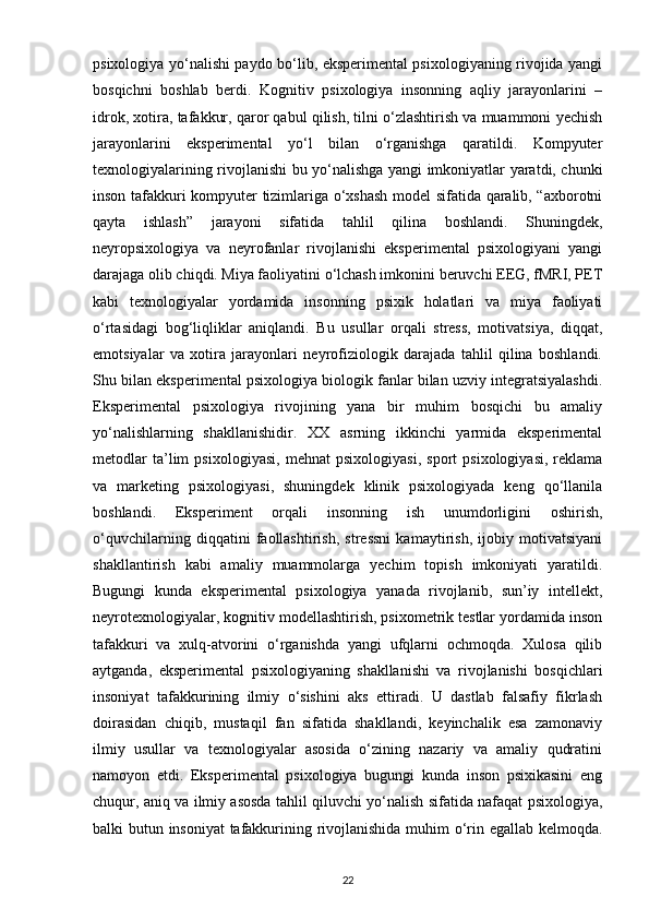 psixologiya yo‘nalishi paydo bo‘lib, eksperimental psixologiyaning rivojida yangi
bosqichni   boshlab   berdi.   Kognitiv   psixologiya   insonning   aqliy   jarayonlarini   –
idrok, xotira, tafakkur, qaror qabul qilish, tilni o‘zlashtirish va muammoni yechish
jarayonlarini   eksperimental   yo‘l   bilan   o‘rganishga   qaratildi.   Kompyuter
texnologiyalarining rivojlanishi bu yo‘nalishga yangi imkoniyatlar yaratdi, chunki
inson tafakkuri kompyuter tizimlariga o‘xshash model sifatida qaralib, “axborotni
qayta   ishlash”   jarayoni   sifatida   tahlil   qilina   boshlandi.   Shuningdek,
neyropsixologiya   va   neyrofanlar   rivojlanishi   eksperimental   psixologiyani   yangi
darajaga olib chiqdi. Miya faoliyatini o‘lchash imkonini beruvchi EEG, fMRI, PET
kabi   texnologiyalar   yordamida   insonning   psixik   holatlari   va   miya   faoliyati
o‘rtasidagi   bog‘liqliklar   aniqlandi.   Bu   usullar   orqali   stress,   motivatsiya,   diqqat,
emotsiyalar   va   xotira   jarayonlari   neyrofiziologik   darajada   tahlil   qilina   boshlandi.
Shu bilan eksperimental psixologiya biologik fanlar bilan uzviy integratsiyalashdi.
Eksperimental   psixologiya   rivojining   yana   bir   muhim   bosqichi   bu   amaliy
yo‘nalishlarning   shakllanishidir.   XX   asrning   ikkinchi   yarmida   eksperimental
metodlar   ta’lim   psixologiyasi,   mehnat   psixologiyasi,   sport   psixologiyasi,   reklama
va   marketing   psixologiyasi,   shuningdek   klinik   psixologiyada   keng   qo‘llanila
boshlandi.   Eksperiment   orqali   insonning   ish   unumdorligini   oshirish,
o‘quvchilarning   diqqatini   faollashtirish,   stressni   kamaytirish,   ijobiy   motivatsiyani
shakllantirish   kabi   amaliy   muammolarga   yechim   topish   imkoniyati   yaratildi.
Bugungi   kunda   eksperimental   psixologiya   yanada   rivojlanib,   sun’iy   intellekt,
neyrotexnologiyalar, kognitiv modellashtirish, psixometrik testlar yordamida inson
tafakkuri   va   xulq-atvorini   o‘rganishda   yangi   ufqlarni   ochmoqda.   Xulosa   qilib
aytganda,   eksperimental   psixologiyaning   shakllanishi   va   rivojlanishi   bosqichlari
insoniyat   tafakkurining   ilmiy   o‘sishini   aks   ettiradi.   U   dastlab   falsafiy   fikrlash
doirasidan   chiqib,   mustaqil   fan   sifatida   shakllandi,   keyinchalik   esa   zamonaviy
ilmiy   usullar   va   texnologiyalar   asosida   o‘zining   nazariy   va   amaliy   qudratini
namoyon   etdi.   Eksperimental   psixologiya   bugungi   kunda   inson   psixikasini   eng
chuqur, aniq va ilmiy asosda tahlil qiluvchi yo‘nalish sifatida nafaqat psixologiya,
balki butun insoniyat tafakkurining rivojlanishida muhim o‘rin egallab kelmoqda.
22 