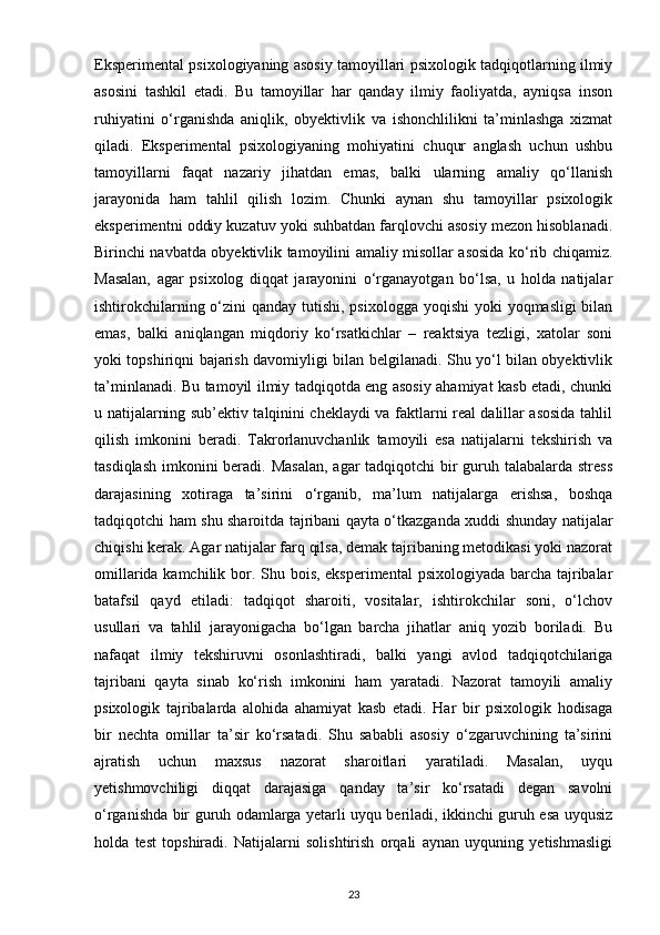 Eksperimental psixologiyaning asosiy tamoyillari psixologik tadqiqotlarning ilmiy
asosini   tashkil   etadi.   Bu   tamoyillar   har   qanday   ilmiy   faoliyatda,   ayniqsa   inson
ruhiyatini   o‘rganishda   aniqlik,   obyektivlik   va   ishonchlilikni   ta’minlashga   xizmat
qiladi.   Eksperimental   psixologiyaning   mohiyatini   chuqur   anglash   uchun   ushbu
tamoyillarni   faqat   nazariy   jihatdan   emas,   balki   ularning   amaliy   qo‘llanish
jarayonida   ham   tahlil   qilish   lozim.   Chunki   aynan   shu   tamoyillar   psixologik
eksperimentni oddiy kuzatuv yoki suhbatdan farqlovchi asosiy mezon hisoblanadi.
Birinchi navbatda obyektivlik tamoyilini amaliy misollar asosida ko‘rib chiqamiz.
Masalan,   agar   psixolog   diqqat   jarayonini   o‘rganayotgan   bo‘lsa,   u   holda   natijalar
ishtirokchilarning o‘zini  qanday tutishi, psixologga yoqishi  yoki  yoqmasligi bilan
emas,   balki   aniqlangan   miqdoriy   ko‘rsatkichlar   –   reaktsiya   tezligi,   xatolar   soni
yoki topshiriqni bajarish davomiyligi bilan belgilanadi. Shu yo‘l bilan obyektivlik
ta’minlanadi. Bu tamoyil ilmiy tadqiqotda eng asosiy ahamiyat kasb etadi, chunki
u natijalarning sub’ektiv talqinini cheklaydi va faktlarni real dalillar asosida tahlil
qilish   imkonini   beradi.   Takrorlanuvchanlik   tamoyili   esa   natijalarni   tekshirish   va
tasdiqlash imkonini  beradi. Masalan,  agar tadqiqotchi  bir  guruh talabalarda stress
darajasining   xotiraga   ta’sirini   o‘rganib,   ma’lum   natijalarga   erishsa,   boshqa
tadqiqotchi ham shu sharoitda tajribani qayta o‘tkazganda xuddi shunday natijalar
chiqishi kerak. Agar natijalar farq qilsa, demak tajribaning metodikasi yoki nazorat
omillarida kamchilik bor. Shu bois, eksperimental  psixologiyada barcha tajribalar
batafsil   qayd   etiladi:   tadqiqot   sharoiti,   vositalar,   ishtirokchilar   soni,   o‘lchov
usullari   va   tahlil   jarayonigacha   bo‘lgan   barcha   jihatlar   aniq   yozib   boriladi.   Bu
nafaqat   ilmiy   tekshiruvni   osonlashtiradi,   balki   yangi   avlod   tadqiqotchilariga
tajribani   qayta   sinab   ko‘rish   imkonini   ham   yaratadi.   Nazorat   tamoyili   amaliy
psixologik   tajribalarda   alohida   ahamiyat   kasb   etadi.   Har   bir   psixologik   hodisaga
bir   nechta   omillar   ta’sir   ko‘rsatadi.   Shu   sababli   asosiy   o‘zgaruvchining   ta’sirini
ajratish   uchun   maxsus   nazorat   sharoitlari   yaratiladi.   Masalan,   uyqu
yetishmovchiligi   diqqat   darajasiga   qanday   ta’sir   ko‘rsatadi   degan   savolni
o‘rganishda bir guruh odamlarga yetarli uyqu beriladi, ikkinchi guruh esa uyqusiz
holda   test   topshiradi.   Natijalarni   solishtirish   orqali   aynan   uyquning   yetishmasligi
23 