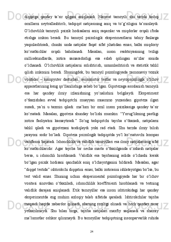 diqqatga   qanday   ta’sir   qilgani   aniqlanadi.   Nazorat   tamoyili   shu   tarzda   tashqi
omillarni   neytrallashtirib,   tadqiqot   natijasining   aniq   va   to‘g‘riligini   ta’minlaydi.
O‘lchovlilik   tamoyili   psixik   hodisalarni   aniq   raqamlar   va   miqdorlar   orqali   ifoda
etishga   imkon   beradi.   Bu   tamoyil   psixologik   eksperimentlarni   tabiiy   fanlarga
yaqinlashtiradi,   chunki   unda   natijalar   faqat   sifat   jihatidan   emas,   balki   miqdoriy
ko‘rsatkichlar   orqali   baholanadi.   Masalan,   inson   reaktsiyasining   tezligi
millisekundlarda,   xotira   samaradorligi   esa   eslab   qolingan   so‘zlar   sonida
o‘lchanadi.   O‘lchovlilik   natijalarni   solishtirish,   umumlashtirish   va   statistik   tahlil
qilish   imkonini   beradi.   Shuningdek,   bu   tamoyil   psixologiyada   zamonaviy   texnik
vositalar   –   kompyuter   dasturlari,   sensomotor   testlar   va   neyropsixologik   o‘lchov
apparatlarining keng qo‘llanilishiga sabab bo‘lgan. Gipotezaga asoslanish tamoyili
esa   har   qanday   ilmiy   izlanishning   yo‘nalishini   belgilaydi.   Eksperiment
o‘tkazishdan   avval   tadqiqotchi   muayyan   muammo   yuzasidan   gipoteza   ilgari
suradi,   ya’ni   u   taxmin   qiladi:   ma’lum   bir   omil   inson   psixikasiga   qanday   ta’sir
ko‘rsatadi.   Masalan,   gipoteza   shunday   bo‘lishi   mumkin:   “Yorug‘likning   pastligi
xotira   faoliyatini   kamaytiradi.”   So‘ng   tadqiqotchi   tajriba   o‘tkazadi,   natijalarni
tahlil   qiladi   va   gipotezani   tasdiqlaydi   yoki   rad   etadi.   Shu   tarzda   ilmiy   bilish
jarayoni   sodir   bo‘ladi.   Gipoteza   psixologik   tadqiqotda   yo‘l   ko‘rsatuvchi   kompas
vazifasini bajaradi. Ishonchlilik va validlik tamoyillari esa ilmiy natijalarning sifat
ko‘rsatkichlaridir.   Agar   tajriba   bir   necha   marta   o‘tkazilganda   o‘xshash   natijalar
bersa,   u   ishonchli   hisoblanadi.   Validlik   esa   tajribaning   aslida   o‘lchashi   kerak
bo‘lgan   psixik   hodisani   qanchalik   aniq   o‘lchayotganini   bildiradi.   Masalan,   agar
“diqqat testida” ishtirokchi diqqatini emas, balki xotirasini ishlatayotgan bo‘lsa, bu
test   valid   emas.   Shuning   uchun   eksperimental   psixologiyada   har   bir   o‘lchov
vositasi   sinovdan   o‘tkaziladi,   ishonchlilik   koeffitsienti   hisoblanadi   va   testning
validlik   darajasi   aniqlanadi.   Etik   tamoyillar   esa   inson   ishtirokidagi   har   qanday
eksperimentda   eng   muhim   axloqiy   talab   sifatida   qaraladi.   Ishtirokchilar   tajriba
maqsadi   haqida   xabardor   qilinadi,   ularning   roziligi   olinadi   va   hech   qanday   zarar
yetkazilmaydi.   Shu   bilan   birga,   tajriba   natijalari   maxfiy   saqlanadi   va   shaxsiy
ma’lumotlar  oshkor   qilinmaydi. Bu  tamoyillar  tadqiqotning insonparvarlik  ruhida
24 