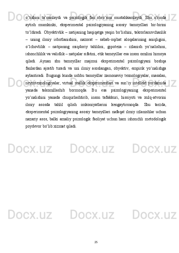 o‘tishini   ta’minlaydi   va   psixologik   fan   obro‘sini   mustahkamlaydi.   Shu   o‘rinda
aytish   mumkinki,   eksperimental   psixologiyaning   asosiy   tamoyillari   bir-birini
to‘ldiradi. Obyektivlik – natijaning haqiqatga yaqin bo‘lishini, takrorlanuvchanlik
–   uning   ilmiy   isbotlanishini,   nazorat   –   sabab-oqibat   aloqalarining   aniqligini,
o‘lchovlilik   –   natijaning   miqdoriy   tahlilini,   gipoteza   –   izlanish   yo‘nalishini,
ishonchlilik va validlik – natijalar sifatini, etik tamoyillar esa inson omilini himoya
qiladi.   Aynan   shu   tamoyillar   majmui   eksperimental   psixologiyani   boshqa
fanlardan   ajratib   turadi   va   uni   ilmiy   asoslangan,   obyektiv,   empirik   yo‘nalishga
aylantiradi.   Bugungi   kunda   ushbu   tamoyillar   zamonaviy   texnologiyalar,   masalan,
neyrotexnologiyalar,   virtual   reallik   eksperimentlari   va   sun’iy   intellekt   yordamida
yanada   takomillashib   bormoqda.   Bu   esa   psixologiyaning   eksperimental
yo‘nalishini   yanada   chuqurlashtirib,   inson   tafakkuri,   hissiyoti   va   xulq-atvorini
ilmiy   asosda   tahlil   qilish   imkoniyatlarini   kengaytirmoqda.   Shu   tarzda,
eksperimental   psixologiyaning   asosiy   tamoyillari   nafaqat   ilmiy   izlanishlar   uchun
nazariy   asos,   balki   amaliy   psixologik   faoliyat   uchun   ham   ishonchli   metodologik
poydevor bo‘lib xizmat qiladi.
25 
