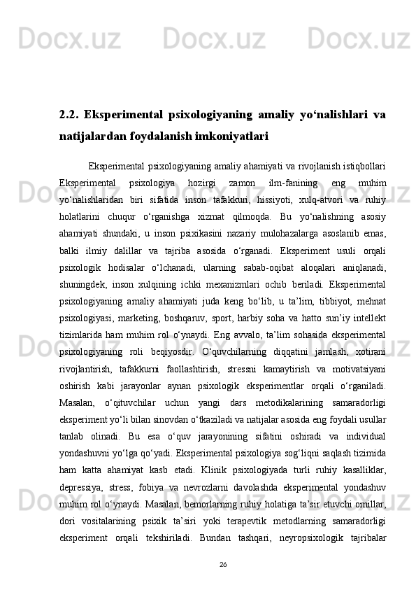 2.2.   Eksperimental   psixologiyaning   amaliy   yo‘nalishlari   va
natijalardan foydalanish imkoniyatlari
                 Eksperimental psixologiyaning amaliy ahamiyati va rivojlanish istiqbollari
Eksperimental   psixologiya   hozirgi   zamon   ilm-fanining   eng   muhim
yo‘nalishlaridan   biri   sifatida   inson   tafakkuri,   hissiyoti,   xulq-atvori   va   ruhiy
holatlarini   chuqur   o‘rganishga   xizmat   qilmoqda.   Bu   yo‘nalishning   asosiy
ahamiyati   shundaki,   u   inson   psixikasini   nazariy   mulohazalarga   asoslanib   emas,
balki   ilmiy   dalillar   va   tajriba   asosida   o‘rganadi.   Eksperiment   usuli   orqali
psixologik   hodisalar   o‘lchanadi,   ularning   sabab-oqibat   aloqalari   aniqlanadi,
shuningdek,   inson   xulqining   ichki   mexanizmlari   ochib   beriladi.   Eksperimental
psixologiyaning   amaliy   ahamiyati   juda   keng   bo‘lib,   u   ta’lim,   tibbiyot,   mehnat
psixologiyasi,   marketing,   boshqaruv,   sport,   harbiy   soha   va   hatto   sun’iy   intellekt
tizimlarida   ham   muhim   rol   o‘ynaydi.   Eng   avvalo,   ta’lim   sohasida   eksperimental
psixologiyaning   roli   beqiyosdir.   O‘quvchilarning   diqqatini   jamlash,   xotirani
rivojlantirish,   tafakkurni   faollashtirish,   stressni   kamaytirish   va   motivatsiyani
oshirish   kabi   jarayonlar   aynan   psixologik   eksperimentlar   orqali   o‘rganiladi.
Masalan,   o‘qituvchilar   uchun   yangi   dars   metodikalarining   samaradorligi
eksperiment yo‘li bilan sinovdan o‘tkaziladi va natijalar asosida eng foydali usullar
tanlab   olinadi.   Bu   esa   o‘quv   jarayonining   sifatini   oshiradi   va   individual
yondashuvni yo‘lga qo‘yadi. Eksperimental psixologiya sog‘liqni saqlash tizimida
ham   katta   ahamiyat   kasb   etadi.   Klinik   psixologiyada   turli   ruhiy   kasalliklar,
depressiya,   stress,   fobiya   va   nevrozlarni   davolashda   eksperimental   yondashuv
muhim  rol  o‘ynaydi. Masalan,  bemorlarning ruhiy holatiga ta’sir  etuvchi  omillar,
dori   vositalarining   psixik   ta’siri   yoki   terapevtik   metodlarning   samaradorligi
eksperiment   orqali   tekshiriladi.   Bundan   tashqari,   neyropsixologik   tajribalar
26 