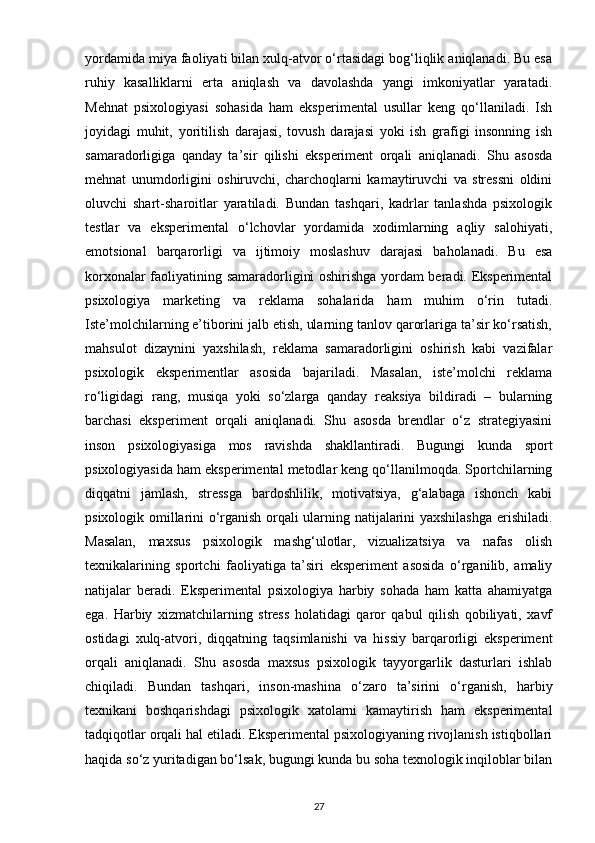 yordamida miya faoliyati bilan xulq-atvor o‘rtasidagi bog‘liqlik aniqlanadi. Bu esa
ruhiy   kasalliklarni   erta   aniqlash   va   davolashda   yangi   imkoniyatlar   yaratadi.
Mehnat   psixologiyasi   sohasida   ham   eksperimental   usullar   keng   qo‘llaniladi.   Ish
joyidagi   muhit,   yoritilish   darajasi,   tovush   darajasi   yoki   ish   grafigi   insonning   ish
samaradorligiga   qanday   ta’sir   qilishi   eksperiment   orqali   aniqlanadi.   Shu   asosda
mehnat   unumdorligini   oshiruvchi,   charchoqlarni   kamaytiruvchi   va   stressni   oldini
oluvchi   shart-sharoitlar   yaratiladi.   Bundan   tashqari,   kadrlar   tanlashda   psixologik
testlar   va   eksperimental   o‘lchovlar   yordamida   xodimlarning   aqliy   salohiyati,
emotsional   barqarorligi   va   ijtimoiy   moslashuv   darajasi   baholanadi.   Bu   esa
korxonalar faoliyatining samaradorligini oshirishga yordam beradi. Eksperimental
psixologiya   marketing   va   reklama   sohalarida   ham   muhim   o‘rin   tutadi.
Iste’molchilarning e’tiborini jalb etish, ularning tanlov qarorlariga ta’sir ko‘rsatish,
mahsulot   dizaynini   yaxshilash,   reklama   samaradorligini   oshirish   kabi   vazifalar
psixologik   eksperimentlar   asosida   bajariladi.   Masalan,   iste’molchi   reklama
ro‘ligidagi   rang,   musiqa   yoki   so‘zlarga   qanday   reaksiya   bildiradi   –   bularning
barchasi   eksperiment   orqali   aniqlanadi.   Shu   asosda   brendlar   o‘z   strategiyasini
inson   psixologiyasiga   mos   ravishda   shakllantiradi.   Bugungi   kunda   sport
psixologiyasida ham eksperimental metodlar keng qo‘llanilmoqda. Sportchilarning
diqqatni   jamlash,   stressga   bardoshlilik,   motivatsiya,   g‘alabaga   ishonch   kabi
psixologik omillarini o‘rganish orqali ularning natijalarini yaxshilashga erishiladi.
Masalan,   maxsus   psixologik   mashg‘ulotlar,   vizualizatsiya   va   nafas   olish
texnikalarining   sportchi   faoliyatiga   ta’siri   eksperiment   asosida   o‘rganilib,   amaliy
natijalar   beradi.   Eksperimental   psixologiya   harbiy   sohada   ham   katta   ahamiyatga
ega.   Harbiy   xizmatchilarning   stress   holatidagi   qaror   qabul   qilish   qobiliyati,   xavf
ostidagi   xulq-atvori,   diqqatning   taqsimlanishi   va   hissiy   barqarorligi   eksperiment
orqali   aniqlanadi.   Shu   asosda   maxsus   psixologik   tayyorgarlik   dasturlari   ishlab
chiqiladi.   Bundan   tashqari,   inson-mashina   o‘zaro   ta’sirini   o‘rganish,   harbiy
texnikani   boshqarishdagi   psixologik   xatolarni   kamaytirish   ham   eksperimental
tadqiqotlar orqali hal etiladi. Eksperimental psixologiyaning rivojlanish istiqbollari
haqida so‘z yuritadigan bo‘lsak, bugungi kunda bu soha texnologik inqiloblar bilan
27 