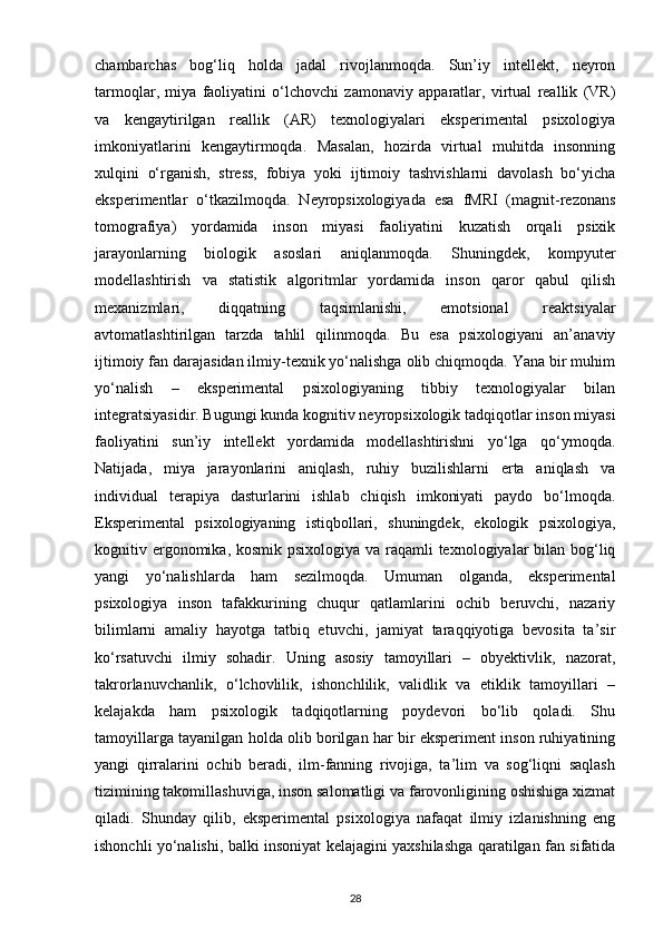 chambarchas   bog‘liq   holda   jadal   rivojlanmoqda.   Sun’iy   intellekt,   neyron
tarmoqlar,   miya   faoliyatini   o‘lchovchi   zamonaviy   apparatlar,   virtual   reallik   (VR)
va   kengaytirilgan   reallik   (AR)   texnologiyalari   eksperimental   psixologiya
imkoniyatlarini   kengaytirmoqda.   Masalan,   hozirda   virtual   muhitda   insonning
xulqini   o‘rganish,   stress,   fobiya   yoki   ijtimoiy   tashvishlarni   davolash   bo‘yicha
eksperimentlar   o‘tkazilmoqda.   Neyropsixologiyada   esa   fMRI   (magnit-rezonans
tomografiya)   yordamida   inson   miyasi   faoliyatini   kuzatish   orqali   psixik
jarayonlarning   biologik   asoslari   aniqlanmoqda.   Shuningdek,   kompyuter
modellashtirish   va   statistik   algoritmlar   yordamida   inson   qaror   qabul   qilish
mexanizmlari,   diqqatning   taqsimlanishi,   emotsional   reaktsiyalar
avtomatlashtirilgan   tarzda   tahlil   qilinmoqda.   Bu   esa   psixologiyani   an’anaviy
ijtimoiy fan darajasidan ilmiy-texnik yo‘nalishga olib chiqmoqda. Yana bir muhim
yo‘nalish   –   eksperimental   psixologiyaning   tibbiy   texnologiyalar   bilan
integratsiyasidir. Bugungi kunda kognitiv neyropsixologik tadqiqotlar inson miyasi
faoliyatini   sun’iy   intellekt   yordamida   modellashtirishni   yo‘lga   qo‘ymoqda.
Natijada,   miya   jarayonlarini   aniqlash,   ruhiy   buzilishlarni   erta   aniqlash   va
individual   terapiya   dasturlarini   ishlab   chiqish   imkoniyati   paydo   bo‘lmoqda.
Eksperimental   psixologiyaning   istiqbollari,   shuningdek,   ekologik   psixologiya,
kognitiv ergonomika, kosmik psixologiya va raqamli  texnologiyalar bilan bog‘liq
yangi   yo‘nalishlarda   ham   sezilmoqda.   Umuman   olganda,   eksperimental
psixologiya   inson   tafakkurining   chuqur   qatlamlarini   ochib   beruvchi,   nazariy
bilimlarni   amaliy   hayotga   tatbiq   etuvchi,   jamiyat   taraqqiyotiga   bevosita   ta’sir
ko‘rsatuvchi   ilmiy   sohadir.   Uning   asosiy   tamoyillari   –   obyektivlik,   nazorat,
takrorlanuvchanlik,   o‘lchovlilik,   ishonchlilik,   validlik   va   etiklik   tamoyillari   –
kelajakda   ham   psixologik   tadqiqotlarning   poydevori   bo‘lib   qoladi.   Shu
tamoyillarga tayanilgan holda olib borilgan har bir eksperiment inson ruhiyatining
yangi   qirralarini   ochib   beradi,   ilm-fanning   rivojiga,   ta’lim   va   sog‘liqni   saqlash
tizimining takomillashuviga, inson salomatligi va farovonligining oshishiga xizmat
qiladi.   Shunday   qilib,   eksperimental   psixologiya   nafaqat   ilmiy   izlanishning   eng
ishonchli yo‘nalishi, balki insoniyat kelajagini yaxshilashga qaratilgan fan sifatida
28 