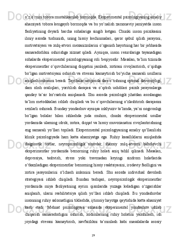 o‘z o‘rnini tobora mustahkamlab bormoqda. Eksperimental psixologiyaning amaliy
ahamiyati tobora kengayib bormoqda va bu yo‘nalish zamonaviy jamiyatda inson
faoliyatining   deyarli   barcha   sohalariga   singib   ketgan.   Chunki   inson   psixikasini
ilmiy   asosda   tushunish,   uning   hissiy   kechinmalari,   qaror   qabul   qilish   jarayoni,
motivatsiyasi va xulq-atvori mexanizmlarini o‘rganish hayotning har bir jabhasida
samaradorlikni   oshirishga   xizmat   qiladi.   Ayniqsa,   inson   resurslariga   tayanadigan
sohalarda eksperimental  psixologiyaning roli beqiyosdir. Masalan, ta’lim tizimida
eksperimentlar   o‘quvchilarning   diqqatini   jamlash,   xotirani   rivojlantirish,   o‘qishga
bo‘lgan motivatsiyani  oshirish va stressni  kamaytirish bo‘yicha samarali  usullarni
aniqlash imkonini beradi. Tajribalar natijasida dars o‘tishning optimal davomiyligi,
dam   olish   oraliqlari,   yoritilish   darajasi   va   o‘qitish   uslublari   psixik   jarayonlarga
qanday   ta’sir   ko‘rsatishi   aniqlanadi.   Shu   asosda   psixologik   jihatdan   asoslangan
ta’lim   metodikalari   ishlab   chiqiladi   va   bu   o‘quvchilarning   o‘zlashtirish   darajasini
sezilarli oshiradi. Bunday yondashuv ayniqsa inklyuziv ta’limda, ya’ni nogironligi
bo‘lgan   bolalar   bilan   ishlashda   juda   muhim,   chunki   eksperimental   usullar
yordamida ularning idrok, xotira, diqqat va hissiy muvozanatini rivojlantirishning
eng   samarali   yo‘llari   topiladi.   Eksperimental   psixologiyaning   amaliy   qo‘llanilishi
klinik   psixologiyada   ham   katta   ahamiyatga   ega.   Ruhiy   kasalliklarni   aniqlashda
diagnostik   testlar,   neyropsixologik   sinovlar,   shaxsiy   xulq-atvorni   baholovchi
eksperimentlar   yordamida   bemorning   ruhiy   holati   aniq   tahlil   qilinadi.   Masalan,
depressiya,   tashvish,   stress   yoki   travmadan   keyingi   sindrom   holatlarida
o‘tkaziladigan eksperimentlar bemorning hissiy reaktsiyasini, irodaviy faolligini va
xotira   jarayonlarini   o‘lchash   imkonini   beradi.   Shu   asosda   individual   davolash
strategiyasi   ishlab   chiqiladi.   Bundan   tashqari,   neyropsixologik   eksperimentlar
yordamida   miya   faoliyatining   ayrim   qismlarida   yuzaga   keladigan   o‘zgarishlar
aniqlanib,   ularni   reabilitatsiya   qilish   yo‘llari   ishlab   chiqiladi.   Bu   yondashuvlar
insonning ruhiy salomatligini tiklashda, ijtimoiy hayotga qaytishida katta ahamiyat
kasb   etadi.   Mehnat   psixologiyasi   sohasida   eksperimental   yondashuv   ishlab
chiqarish   samaradorligini   oshirish,   xodimlarning   ruhiy   holatini   yaxshilash,   ish
joyidagi   stressni   kamaytirish,   xavfsizlikni   ta’minlash   kabi   masalalarda   asosiy
29 