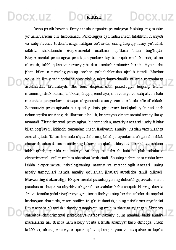 KIRISH
        Inson psixik hayotini ilmiy asosda o‘rganish psixologiya fanining eng muhim
yo‘nalishlaridan   biri   hisoblanadi.   Psixologiya   qadimdan   inson   tafakkuri,   hissiyoti
va   xulq-atvorini   tushuntirishga   intilgan   bo‘lsa-da,   uning   haqiqiy   ilmiy   yo‘nalish
sifatida   shakllanishi   eksperimental   usullarni   qo‘llash   bilan   bog‘liqdir.
Eksperimental   psixologiya   psixik   jarayonlarni   tajriba   orqali   sinab   ko‘rish,   ularni
o‘lchash,   tahlil   qilish   va   nazariy   jihatdan   asoslash   imkonini   beradi.   Aynan   shu
jihati   bilan   u   psixologiyaning   boshqa   yo‘nalishlaridan   ajralib   turadi.   Mazkur
yo‘nalish   ilmiy   tadqiqotlarda   obyektivlik,   takrorlanuvchanlik   va   aniq   mezonlarga
asoslanishni   ta’minlaydi.   Shu   bois   eksperimental   psixologiya   bugungi   kunda
insonning idrok, xotira, tafakkur, diqqat, emotsiya, motivatsiya va xulq-atvori kabi
murakkab   jarayonlarini   chuqur   o‘rganishda   asosiy   vosita   sifatida   e’tirof   etiladi.
Zamonaviy   psixologiyada   har   qanday   ilmiy   gipotezani   tasdiqlash   yoki   rad   etish
uchun tajriba asosidagi dalillar zarur bo‘lib, bu jarayon eksperimental tamoyillarga
tayanadi. Eksperimental psixologiya, bir tomondan, nazariy asoslarni ilmiy faktlar
bilan bog‘laydi, ikkinchi tomondan, inson faoliyatini amaliy jihatdan yaxshilashga
xizmat qiladi. Ta’lim tizimida o‘quvchilarning bilish jarayonlarini o‘rganish, ishlab
chiqarish sohasida inson omilining ta’sirini aniqlash, tibbiyotda psixik buzilishlarni
tahlil   qilish,   sportda   motivatsiya   va   diqqatni   oshirish   kabi   ko‘plab   sohalarda
eksperimental usullar muhim ahamiyat kasb etadi. Shuning uchun ham ushbu kurs
ishida   eksperimental   psixologiyaning   nazariy   va   metodologik   asoslari,   uning
asosiy   tamoyillari   hamda   amaliy   qo‘llanish   jihatlari   atroflicha   tahlil   qilinadi.
Mavzuning dolzarbligi     Eksperimental psixologiyaning dolzarbligi, avvalo, inson
psixikasini chuqur va obyektiv o‘rganish zaruratidan kelib chiqadi. Hozirgi davrda
fan va texnika jadal rivojlanayotgan, inson faoliyatining barcha sohalarida raqobat
kuchaygan  sharoitda,  inson  omilini   to‘g‘ri   tushunish,  uning psixik  xususiyatlarini
ilmiy asosda o‘rganish ijtimoiy taraqqiyotning muhim shartiga aylangan. Shunday
sharoitda   eksperimental   psixologiya   nafaqat   nazariy   bilim   manbai,   balki   amaliy
masalalarni   hal   etishda   ham   asosiy   vosita   sifatida   ahamiyat   kasb   etmoqda.   Inson
tafakkuri,   idroki,   emotsiyasi,   qaror   qabul   qilish   jarayoni   va   xulq-atvorini   tajriba
3 