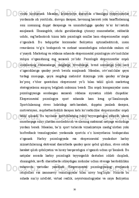 vosita   hisoblanadi.   Masalan,   laboratoriya   sharoitida   o‘tkazilgan   eksperimentlar
yordamida ish yoritilishi, shovqin darajasi, havoning harorati yoki tanaffuslarning
soni   insonning   diqqat   darajasiga   va   unumdorligiga   qanday   ta’sir   ko‘rsatishi
aniqlanadi.   Shuningdek,   ishchi   guruhlaridagi   ijtimoiy   munosabatlar,   rahbarlik
uslubi,   rag‘batlantirish   tizimi   kabi   psixologik   omillar   ham   eksperimentlar   orqali
o‘rganiladi.   Bu   tadqiqotlar   korxonalar   faoliyatini   optimallashtirish,   inson
resurslarini   to‘g‘ri   boshqarish   va   mehnat   unumdorligini   oshirishda   muhim   rol
o‘ynaydi. Marketing va reklama sohasida eksperimental psixologiya iste’molchilar
xulqini   o‘rganishning   eng   samarali   yo‘lidir.   Psixologik   eksperimentlar   orqali
insonlarning   reklamalarga,   ranglarga,   tovushlarga,   brend   nomlariga   yoki   narx
o‘zgarishlariga   qanday   javob   berishi   aniqlanadi.   Masalan,   iste’molchilar   qaysi
turdagi   musiqaga,   qaysi   rangdagi   mahsulot   dizayniga   yoki   qanday   so‘zlarga
ko‘proq   e’tibor   qaratishini   eksperiment   yo‘li   bilan   tahlil   qilish   marketing
strategiyalarini  aniqroq belgilash  imkonini   beradi.  Shu orqali  kompaniyalar   inson
psixologiyasiga   asoslangan   samarali   reklama   siyosatini   ishlab   chiqadilar.
Eksperimental   psixologiya   sport   sohasida   ham   keng   qo‘llanilmoqda.
Sportchilarning   stress   holatidagi   xatti-harakati,   diqqatni   jamlash   darajasi,
motivatsiyasi, raqobatbardoshlik darajasi kabi ko‘rsatkichlar eksperimentlar orqali
tahlil   qilinadi.   Bu   tajribalar   sportchilarning   ruhiy   tayyorgarligini   oshirish,   ularni
musobaqaga ruhiy jihatdan moslashtirish va ularning maksimal natijaga erishishiga
yordam   beradi.   Masalan,   ba’zi   sport   turlarida   vizualizatsiya   mashg‘ulotlari   yoki
biofeedback   texnologiyalari   yordamida   sportchi   o‘z   hissiyotlarini   boshqarishni
o‘rganadi.   Harbiy   psixologiyada   esa   eksperimental   yondashuv   harbiy
xizmatchilarning ekstremal sharoitlarda qanday qaror qabul qilishini, stress ostida
harakat qilish qobiliyatini va hissiy barqarorligini o‘rganish uchun qo‘llaniladi. Bu
natijalar   asosida   harbiy   psixologik   tayyorgarlik   dasturlari   ishlab   chiqiladi,
shuningdek, xavfli sharoitlarda ishlaydigan xodimlar uchun stressga bardoshlilikni
oshiruvchi   metodlar   yaratiladi.   Eksperimental   psixologiyaning   rivojlanish
istiqbollari   esa   zamonaviy   texnologiyalar   bilan   uzviy   bog‘liqdir.   Hozirda   bu
sohada   sun’iy   intellekt,   virtual   reallik,   neyrotexnologiyalar   va   miya   faoliyatini
30 