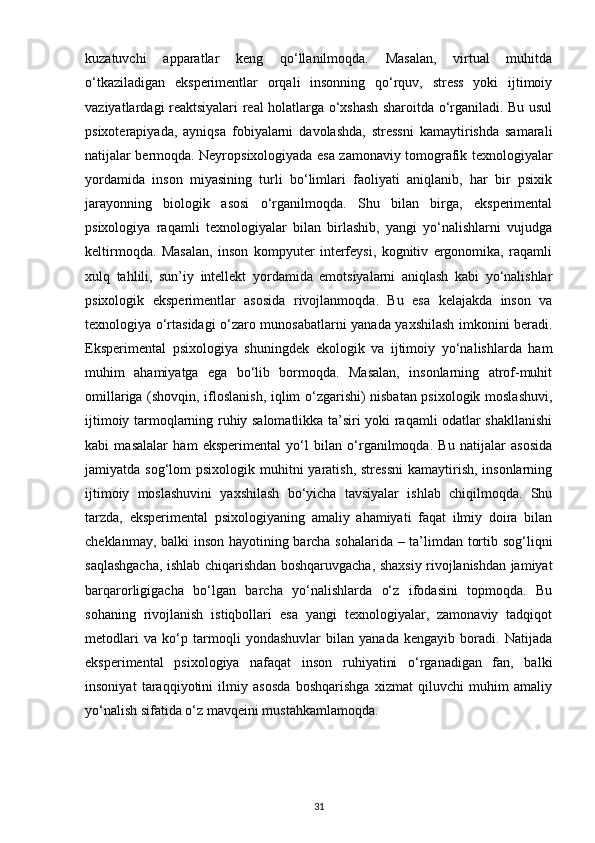 kuzatuvchi   apparatlar   keng   qo‘llanilmoqda.   Masalan,   virtual   muhitda
o‘tkaziladigan   eksperimentlar   orqali   insonning   qo‘rquv,   stress   yoki   ijtimoiy
vaziyatlardagi reaktsiyalari real holatlarga o‘xshash sharoitda o‘rganiladi. Bu usul
psixoterapiyada,   ayniqsa   fobiyalarni   davolashda,   stressni   kamaytirishda   samarali
natijalar bermoqda. Neyropsixologiyada esa zamonaviy tomografik texnologiyalar
yordamida   inson   miyasining   turli   bo‘limlari   faoliyati   aniqlanib,   har   bir   psixik
jarayonning   biologik   asosi   o‘rganilmoqda.   Shu   bilan   birga,   eksperimental
psixologiya   raqamli   texnologiyalar   bilan   birlashib,   yangi   yo‘nalishlarni   vujudga
keltirmoqda.   Masalan,   inson   kompyuter   interfeysi,   kognitiv   ergonomika,   raqamli
xulq   tahlili,   sun’iy   intellekt   yordamida   emotsiyalarni   aniqlash   kabi   yo‘nalishlar
psixologik   eksperimentlar   asosida   rivojlanmoqda.   Bu   esa   kelajakda   inson   va
texnologiya o‘rtasidagi o‘zaro munosabatlarni yanada yaxshilash imkonini beradi.
Eksperimental   psixologiya   shuningdek   ekologik   va   ijtimoiy   yo‘nalishlarda   ham
muhim   ahamiyatga   ega   bo‘lib   bormoqda.   Masalan,   insonlarning   atrof-muhit
omillariga (shovqin, ifloslanish, iqlim o‘zgarishi) nisbatan psixologik moslashuvi,
ijtimoiy tarmoqlarning ruhiy salomatlikka ta’siri yoki raqamli odatlar shakllanishi
kabi   masalalar   ham   eksperimental   yo‘l   bilan   o‘rganilmoqda.   Bu   natijalar   asosida
jamiyatda sog‘lom  psixologik muhitni  yaratish, stressni  kamaytirish, insonlarning
ijtimoiy   moslashuvini   yaxshilash   bo‘yicha   tavsiyalar   ishlab   chiqilmoqda.   Shu
tarzda,   eksperimental   psixologiyaning   amaliy   ahamiyati   faqat   ilmiy   doira   bilan
cheklanmay, balki inson hayotining barcha sohalarida – ta’limdan tortib sog‘liqni
saqlashgacha, ishlab chiqarishdan boshqaruvgacha, shaxsiy rivojlanishdan jamiyat
barqarorligigacha   bo‘lgan   barcha   yo‘nalishlarda   o‘z   ifodasini   topmoqda.   Bu
sohaning   rivojlanish   istiqbollari   esa   yangi   texnologiyalar,   zamonaviy   tadqiqot
metodlari   va   ko‘p   tarmoqli   yondashuvlar   bilan   yanada   kengayib   boradi.   Natijada
eksperimental   psixologiya   nafaqat   inson   ruhiyatini   o‘rganadigan   fan,   balki
insoniyat   taraqqiyotini   ilmiy   asosda   boshqarishga   xizmat   qiluvchi   muhim   amaliy
yo‘nalish sifatida o‘z mavqeini mustahkamlamoqda.
31 