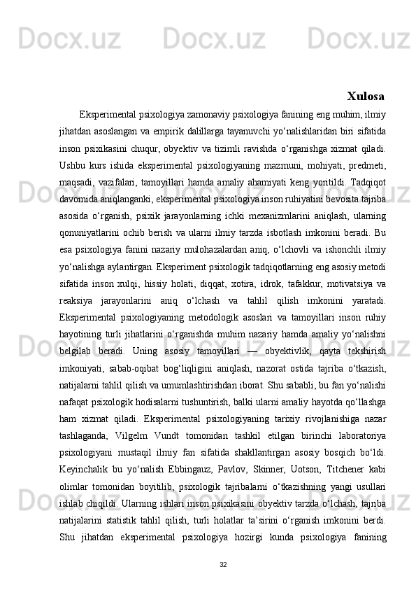                                                                                                 Xulosa
        Eksperimental psixologiya zamonaviy psixologiya fanining eng muhim, ilmiy
jihatdan asoslangan  va empirik dalillarga tayanuvchi  yo‘nalishlaridan biri  sifatida
inson   psixikasini   chuqur,   obyektiv   va   tizimli   ravishda   o‘rganishga   xizmat   qiladi.
Ushbu   kurs   ishida   eksperimental   psixologiyaning   mazmuni,   mohiyati,   predmeti,
maqsadi,   vazifalari,   tamoyillari   hamda   amaliy   ahamiyati   keng   yoritildi.   Tadqiqot
davomida aniqlanganki, eksperimental psixologiya inson ruhiyatini bevosita tajriba
asosida   o‘rganish,   psixik   jarayonlarning   ichki   mexanizmlarini   aniqlash,   ularning
qonuniyatlarini   ochib   berish   va   ularni   ilmiy   tarzda   isbotlash   imkonini   beradi.   Bu
esa   psixologiya   fanini   nazariy   mulohazalardan   aniq,   o‘lchovli   va   ishonchli   ilmiy
yo‘nalishga aylantirgan. Eksperiment psixologik tadqiqotlarning eng asosiy metodi
sifatida   inson   xulqi,   hissiy   holati,   diqqat,   xotira,   idrok,   tafakkur,   motivatsiya   va
reaksiya   jarayonlarini   aniq   o‘lchash   va   tahlil   qilish   imkonini   yaratadi.
Eksperimental   psixologiyaning   metodologik   asoslari   va   tamoyillari   inson   ruhiy
hayotining   turli   jihatlarini   o‘rganishda   muhim   nazariy   hamda   amaliy   yo‘nalishni
belgilab   beradi.   Uning   asosiy   tamoyillari   —   obyektivlik,   qayta   tekshirish
imkoniyati,   sabab-oqibat   bog‘liqligini   aniqlash,   nazorat   ostida   tajriba   o‘tkazish,
natijalarni tahlil qilish va umumlashtirishdan iborat. Shu sababli, bu fan yo‘nalishi
nafaqat psixologik hodisalarni tushuntirish, balki ularni amaliy hayotda qo‘llashga
ham   xizmat   qiladi.   Eksperimental   psixologiyaning   tarixiy   rivojlanishiga   nazar
tashlaganda,   Vilgelm   Vundt   tomonidan   tashkil   etilgan   birinchi   laboratoriya
psixologiyani   mustaqil   ilmiy   fan   sifatida   shakllantirgan   asosiy   bosqich   bo‘ldi.
Keyinchalik   bu   yo‘nalish   Ebbingauz,   Pavlov,   Skinner,   Uotson,   Titchener   kabi
olimlar   tomonidan   boyitilib,   psixologik   tajribalarni   o‘tkazishning   yangi   usullari
ishlab chiqildi. Ularning ishlari inson psixikasini  obyektiv tarzda o‘lchash, tajriba
natijalarini   statistik   tahlil   qilish,   turli   holatlar   ta’sirini   o‘rganish   imkonini   berdi.
Shu   jihatdan   eksperimental   psixologiya   hozirgi   kunda   psixologiya   fanining
32 