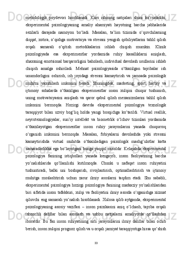 metodologik   poydevori   hisoblanadi.   Kurs   ishining   natijalari   shuni   ko‘rsatadiki,
eksperimental   psixologiyaning   amaliy   ahamiyati   hayotning   barcha   jabhalarida
sezilarli   darajada   namoyon   bo‘ladi.   Masalan,   ta’lim   tizimida   o‘quvchilarning
diqqat, xotira, o‘qishga motivatsiya va stressni  yengish qobiliyatlarini tahlil qilish
orqali   samarali   o‘qitish   metodikalarini   ishlab   chiqish   mumkin.   Klinik
psixologiyada   esa   eksperimentlar   yordamida   ruhiy   kasalliklarni   aniqlash,
shaxsning emotsional barqarorligini baholash, individual davolash usullarini ishlab
chiqish   amalga   oshiriladi.   Mehnat   psixologiyasida   o‘tkazilgan   tajribalar   ish
unumdorligini   oshirish,   ish   joyidagi   stressni   kamaytirish   va   jamoada   psixologik
muhitni   yaxshilash   imkonini   beradi.   Shuningdek,   marketing,   sport,   harbiy   va
ijtimoiy   sohalarda   o‘tkazilgan   eksperimentlar   inson   xulqini   chuqur   tushunish,
uning   motivatsiyasini   aniqlash   va   qaror   qabul   qilish   mexanizmlarini   tahlil   qilish
imkonini   bermoqda.   Hozirgi   davrda   eksperimental   psixologiya   texnologik
taraqqiyot   bilan   uzviy   bog‘liq   holda   yangi   bosqichga   ko‘tarildi.   Virtual   reallik,
neyrotexnologiyalar,   sun’iy   intellekt   va   biometrlik   o‘lchov   tizimlari   yordamida
o‘tkazilayotgan   eksperimentlar   inson   ruhiy   jarayonlarini   yanada   chuqurroq
o‘rganish   imkonini   bermoqda.   Masalan,   fobiyalarni   davolashda   yoki   stressni
kamaytirishda   virtual   muhitda   o‘tkaziladigan   psixologik   mashg‘ulotlar   katta
samaradorlikka ega bo‘layotgani bunga yaqqol misoldir. Kelajakda eksperimental
psixologiya   fanining   istiqbollari   yanada   kengayib,   inson   faoliyatining   barcha
yo‘nalishlarida   qo‘llanilishi   kutilmoqda.   Chunki   u   nafaqat   inson   ruhiyatini
tushuntiradi,   balki   uni   boshqarish,   rivojlantirish,   optimallashtirish   va   ijtimoiy
muhitga   moslashtirish   uchun   zarur   ilmiy   asoslarni   taqdim   etadi.   Shu   sababli,
eksperimental  psixologiya hozirgi  psixologiya fanining markaziy yo‘nalishlaridan
biri   sifatida   inson   tafakkuri,   xulqi   va   faoliyatini   ilmiy   asosda   o‘rganishga   xizmat
qiluvchi eng samarali yo‘nalish hisoblanadi. Xulosa qilib aytganda, eksperimental
psixologiyaning   asosiy   vazifasi   –   inson   psixikasini   aniq   o‘lchash,   tajriba   orqali
ishonchli   dalillar   bilan   asoslash   va   ushbu   natijalarni   amaliyotda   qo‘llashdan
iboratdir.   Bu   fan   inson   ruhiyatining   sirli   jarayonlarini   ilmiy   dalillar   bilan   ochib
berish, inson xulqini prognoz qilish va u orqali jamiyat taraqqiyotiga hissa qo‘shish
33 