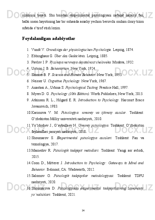 imkonini   beradi.   Shu   boisdan   eksperimental   psixologiyani   nafaqat   nazariy   fan,
balki inson hayotining har bir sohasida amaliy yechim beruvchi muhim ilmiy tizim
sifatida e’tirof etish lozim.
Foydalanilgan adabiyotlar
1. Vundt V.  Grundzüge der physiologischen Psychologie.   Leipzig, 1874.
2. Ebbinghaus G.  Über das Gedächtnis.   Leipzig, 1885.
3. Pavlov I. P.  Vysshaya nervnaya deyatelnost cheloveka.   Moskva, 1932.
4. Uotson J. B.  Behaviorism.  New York, 1924.
5. Skinner B. F.  Science and Human Behavior.   New York, 1953.
6. Neisser U.  Cognitive Psychology.  New York, 1967.
7. Anastasi A., Urbina S.  Psychological Testing.   Prentice Hall, 1997.
8. Myers D. G.  Psychology (10th Edition).   Worth Publishers, New York, 2013.
9. Atkinson   R.   L.,   Hilgard   E.   R.   Introduction   to   Psychology.   Harcourt   Brace
Jovanovich, 1983.
10. Karimova   V.   M.   Psixologiya:   umumiy   va   ijtimoiy   asoslar.   Toshkent:
O‘zbekiston Milliy universiteti nashriyoti, 2010.
11. Yo‘ldoshev J., G‘aybullaev N.   Umumiy psixologiya.   Toshkent: O‘zbekiston
faylasuflari jamiyati nashriyoti, 2018.
12. Shoumarov   S.   Eksperimental   psixologiya   asoslari.   Toshkent:   Fan   va
texnologiya, 2017.
13. Mamedov   R.   Psixologik   tadqiqot   metodlari.   Toshkent:   Yangi   asr   avlodi,
2015.
14. Coon   D.,   Mitterer   J.   Introduction   to   Psychology:   Gateways   to   Mind   and
Behavior.   Belmont, CA: Wadsworth, 2012.
15. Salomov   O.   Psixologik   tadqiqotlar   metodologiyasi.   Toshkent:   TDPU
nashriyoti, 2020.
16. Shoumarova   D.   Psixologiyada   eksperimental   tadqiqotlarning   zamonaviy
yo‘nalishlari.   Toshkent, 2021.
34 