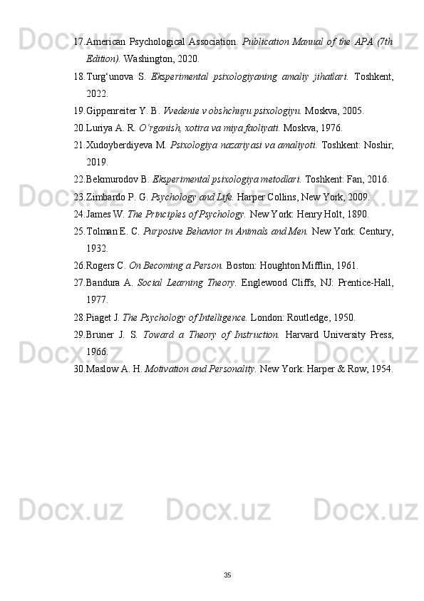 17. American   Psychological   Association.   Publication   Manual   of   the   APA   (7th
Edition).   Washington, 2020.
18. Turg‘unova   S.   Eksperimental   psixologiyaning   amaliy   jihatlari.   Toshkent,
2022.
19. Gippenreiter Y. B.  Vvedenie v obshchuyu psixologiyu.   Moskva, 2005.
20. Luriya A. R.  O‘rganish, xotira va miya faoliyati.   Moskva, 1976.
21. Xudoyberdiyeva M.   Psixologiya nazariyasi va amaliyoti.   Toshkent: Noshir,
2019.
22. Bekmurodov B.  Eksperimental psixologiya metodlari.   Toshkent: Fan, 2016.
23. Zimbardo P. G.  Psychology and Life.   Harper Collins, New York, 2009.
24. James W.  The Principles of Psychology.   New York: Henry Holt, 1890.
25. Tolman E. C.  Purposive Behavior in Animals and Men.   New York: Century,
1932.
26. Rogers C.  On Becoming a Person.   Boston: Houghton Mifflin, 1961.
27. Bandura   A.   Social   Learning   Theory.   Englewood   Cliffs,   NJ:   Prentice-Hall,
1977.
28. Piaget J.  The Psychology of Intelligence.   London: Routledge, 1950.
29. Bruner   J.   S.   Toward   a   Theory   of   Instruction.   Harvard   University   Press,
1966.
30. Maslow A. H.  Motivation and Personality.   New York: Harper & Row, 1954.
35 